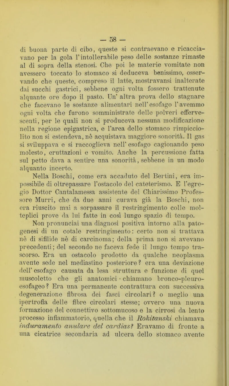 di buona parte di cibo, queste si contraevano e ricaccia- vano per la gola l’intollerabile peso delle sostanze rimaste al di sopra della stenosi. Che poi le materie vomitate non avessero toccato lo stomaco si deduceva benissimo, osser- vando che queste, compreso il latte, mostravansi inalterate dai succhi gastrici, sebbene ogni volta fossero trattenute alquante ore dopo il pasto. Un’ altra prova dello stagnare che facevano le sostanze alimentari nell’esofago l’avemmo ogni volta che furono somministrate delle polveri efferve- scenti, per le quali non si produceva nessuna modificazione nella regione epigastrica, e l’area dello stomaco rimpiccio- lito non si estendeva, nè acquistava maggiore sonorità. Il gas si sviluppava e si raccoglieva nell’ esofago cagionando peso molesto, eruttazioni e vomito. Anche la percussione fatta sul petto dava a sentire una sonorità, sebbene in un modo alquanto incerto. Nella Boschi, come era accaduto del Bertini, era im- possibile di oltrepassare l’ostacolo del cateterismo. E l’egre- gio Dottor Cantalamessa assistente del Chiarissimo Profes- sore Murri, che da due anni curava già la Boschi, non era riuscito mai a sorpassare il restringimento colle mol- teplici prove da lui fatte in cosi lungo spazio di tempo. Non pronunciai una diagnosi positiva intorno alla pato- genesi di un cotale restringimento : certo non si trattava nè di sifilide nè di carcinoma: della prima non si avevano precedenti; del secondo ne faceva fede il lungo tempo tra- scorso. Era un ostacolo prodotto da qualche neoplasma avente sede nel mediastino posteriore? era una deviazione dell’ esofago causata da lesa struttura e funzione di quel muscoletto che gli anatomici - chiamano bronco-pleuro- esofageo ? Era una permanente contrattura con successiva degenerazione fibrosa dei fasci circolari ? o meglio una ipertrofia delle fibre circolari stesse; ovvero una nuova formazione del connettivo sottomucoso e la cirrosi da lento processo infiammatorio, quella che il Rokitanski chiamava induramento anulare del cardias.^ Eravamo di fronte a una cicatrice secondaria ad ulcera dello stomaco avente
