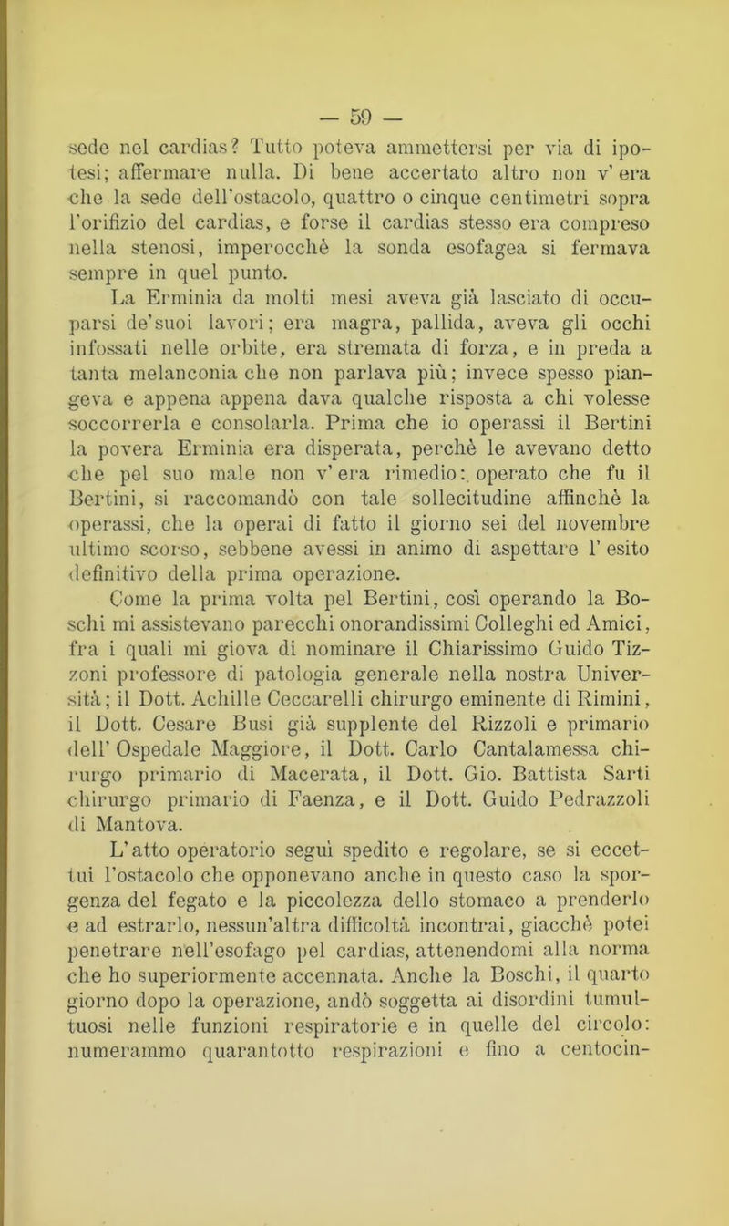 sede nel cardias? Tutto poteva ammettersi per via di ipo- tesi; affermare nulla. Di bene accertato altro non v’era •che la sedo dell’ostacolo, quattro o cinque centimetri sopra l'orifìzio del cardias, e forse il cardias stesso era compreso nella stenosi, imperocché la sonda esofagea si fermava sempre in quel punto. La Erminia da molti mesi aveva già lasciato di occu- parsi de’suoi lavori; era magra, pallida, aveva gli occhi infossati nelle orbite, era stremata di forza, e in preda a tanta melanconia che non parlava più ; invece spesso pian- geva e appena appena dava qualche risposta a chi volesse soccorrerla e consolarla. Prima che io operassi il Bertini la povera Erminia era disperata, perchè le avevano detto che pel suo male non v’era rimedio:, operato che fu il Bertini, si raccomandò con tale sollecitudine affinchè la operassi, che la operai di fatto il giorno sei del novembre ultimo scorso, sebbene avessi in animo di aspettare l’esito <lefìnitivo della prima operazione. Come la prima volta pel Bertini, cosi operando la Bo- schi mi assistevano parecchi onorandissimi Colleghi ed Amici, fra i quali mi giova di nominare il Chiarissimo Guido Tiz- zoni professore di patologia generale nella nostra Univer- sità; il Dott. Achille Ceccarelli chirurgo eminente di Rimini, il Dott. Cesare Busi già supplente del Rizzoli e primario dell’Ospedale Maggiore, il Dott. Carlo Cantalamessa chi- rurgo primario di Macerata, il Dott. Gio. Battista Sarti cliirurgo primario di Faenza, e il Dott. Guido Pedrazzoli di Mantova. L’atto operatorio segui spedito e regolare, se si eccet- tui l’ostacolo che opponevano anche in questo caso la spor- genza del fegato e la piccolezza dello stomaco a prenderlo ■e ad estrarlo, nessun’altra difficoltà incontrai, giacché potei penetrare nell’esofago pel cardias, attenendomi alla norma che ho superiormente accennata. Anche la Boschi, il quarto giorno dopo la operazione, andò soggetta ai disordini tumul- tuosi nelle funzioni respiratorie e in quelle del circolo: numerammo quarantotto respirazioni c fino a centocin-