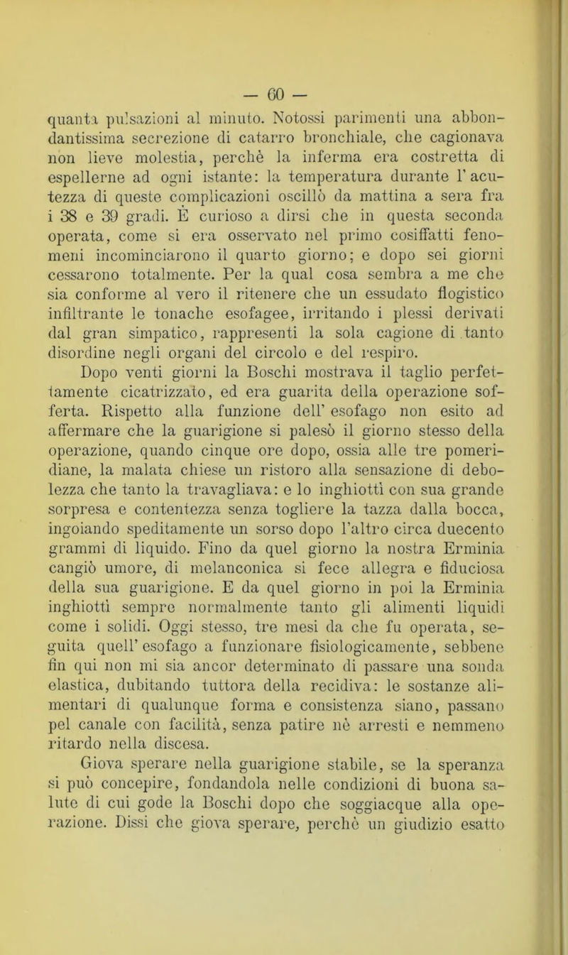 quanti pulsazioni al minuto. Notossi parimenti una abbon- dantissima secrezione di catarro bronchiale, che cagionava non lieve molestia, perchè la inferma era costretta di espellerne ad ogni istante: la temperatura durante T acu- tezza di queste complicazioni oscillò da mattina a sera fra i 38 e 39 gradi. E curioso a dirsi che in questa seconda operata, come si era osservato nel primo cosiffatti feno- meni incominciarono il quarto giorno; e dopo sei giorni cessarono totalmente. Per la qual cosa sembra a me che sia conforme al vero il ritenere che un essudato flogistico infiltrante le tonache esofagee, irritando i plessi derivati dal gran simpatico, rappresenti la sola cagione di tanto disordine negli organi del circolo e del respiro. Dopo venti giorni la Boschi mostrava il taglio perfet- tamente cicatrizzato, ed era guarita della operazione sof- ferta. Rispetto alla funzione dell’ esofago non esito ad affermare che la guarigione si palesò il giorno stesso della operazione, quando cinque ore dopo, ossia alle tre pomeri- diane, la malata chiese un ristoro alla sensazione di debo- lezza che tanto la travagliava: e lo inghiottì con sua grande .sorpresa e contentezza senza togliere la tazza dalla bocca, ingoiando speditamente un sorso dopo l’altro circa duecento grammi di liquido. Fino da quel giorno la nostra Erminia cangiò umore, di melanconica si fece allegra e fiduciosa della sua guarigione. E da quel giorno in poi la Erminia inghiottì sempre normalmente tanto gli alimenti liquidi come i solidi. Oggi stesso, tre mesi da die fu operata, se- guita quell’esofago a funzionare fisiologicamente, sebbene fin qui non mi sia ancor determinato di passare una sonda elastica, dubitando tuttora della recidiva: le sostanze ali- mentari di qualunque forma e consistenza siano, passano pel canale con facilità, senza patire nè arresti e nemmeno ritardo nella discesa. Giova sperare nella guarigione stabile, se la speranza si può concepire, fondandola nelle condizioni di buona sa- lute di cui gode la Boschi dopo che soggiacque alla ope- razione. Dissi che giova sperare, perchè un giudizio esatto
