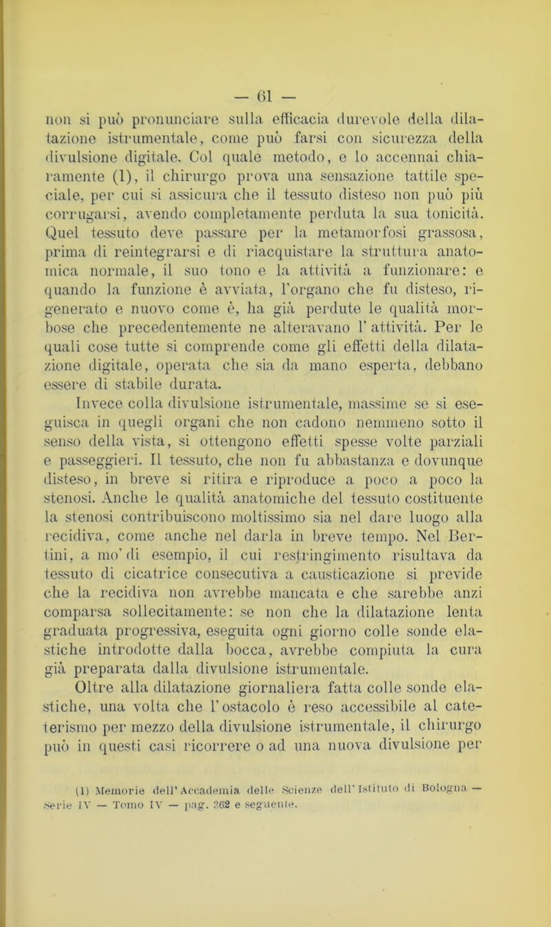 - ()1 — non si può pronunciaro sulla efficacia durevole della dila- tazione istrumentale, come può farsi con sicurezza della divulsione digitale. Col quale metodo, e lo accennai chia- i-amente (1), il chirurgo prova una sensazione tattile spe- ciale, per cui si assicura che il tessuto disteso non può più corrugarsi, avendo completamente perduta la sua tonicità. Quel tessuto deve passare per la metamorfosi grassosa, prima di reintegrarsi e di riacquistare la struttura anato- mica normale, il suo tono e la attività a funzionare: e quando la funzione è avviata, rorgano che fu disteso, ri- generato e nuovo come è, ha già perdute le qualità mor- bose che precedentemente ne alteravano 1’ attività. Per le quali cose tutte si comprende come gli effetti della dilata- zione digitale, operata che sia da mano esperta, debbano essere di stabile durata. Invece colla divulsione istrumentale, massime se si ese- guisca in quegli organi che non cadono nemmeno sotto il senso della vista, si ottengono effetti spesse volte parziali e passeggieri. Il tessuto, che non fu abbastanza e dovunque disteso, in breve si ritira e riproduce a poco a poco la stenosi. Anche le qualità anatomiche del tessuto costituente la stenosi contribuiscono moltissimo sia nel dare luogo alla recidiva, come anche nel darla in breve tempo. Nel Ber- lini, a ino'di esempio, il cui restringimento risultava da tessuto di cicatrice consecutiva a causticazione si previde che la recidiva non avrebbe mancata e che sarebbe anzi comparsa sollecitamente: se non che la dilatazione lenta graduata progressiva, eseguita ogni giorno colle sonde ela- stiche introdotte dalla bocca, avrebbe compiuta la cura già preparata dalla divulsione istrumentale. Oltre alla dilatazione giornaliera fatta colle sonde ela- stiche, una volta che l’ostacolo è reso accessibile al cate- terismo per mezzo della divulsione istrumentale, il chirurgo può in ([uesti casi ricorrere o ad una nuova divulsione per (1) Memorie dell’.\ccadeinia «Ielle Scienze dell Istituto di Bologna —