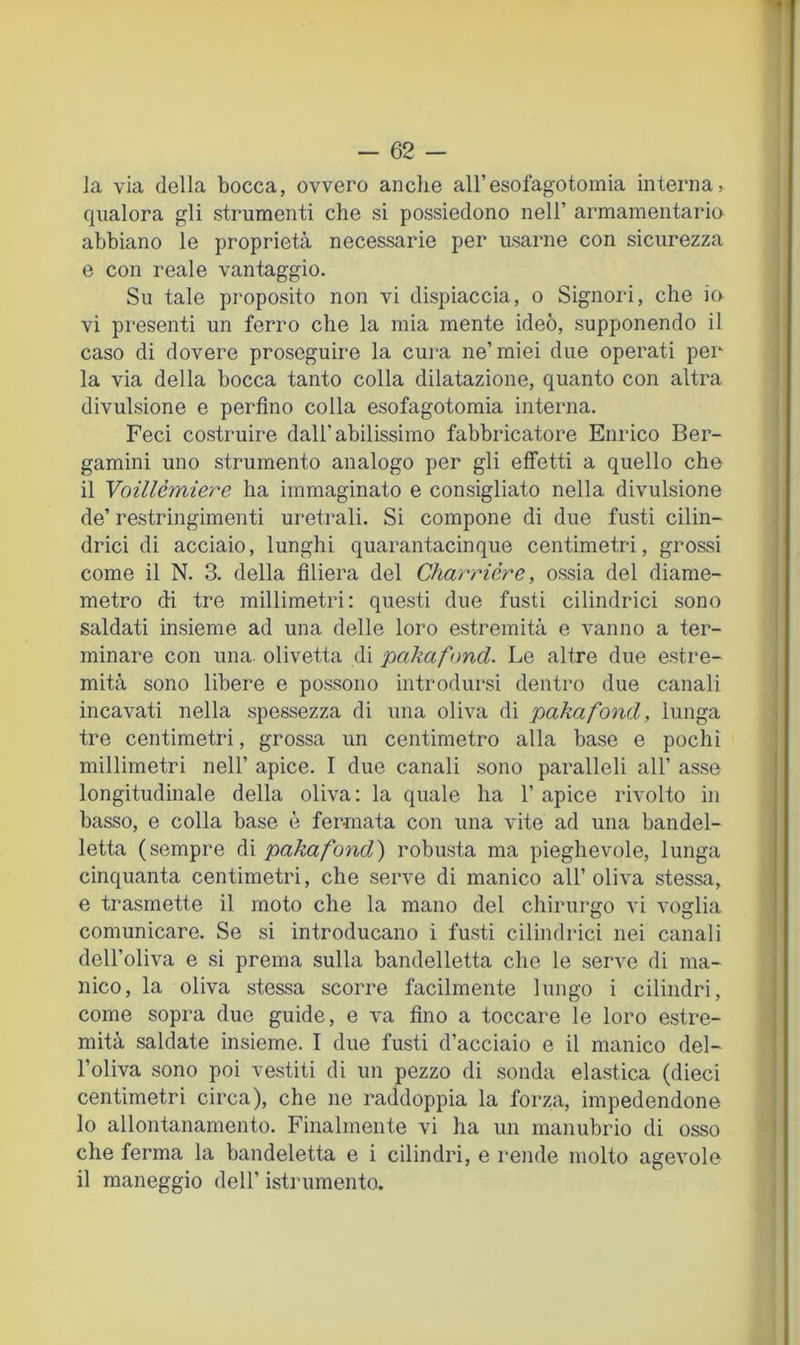 - 62 - la via della bocca, ovvero anche aH’esofagotomia interna, qualora gli strumenti che si possiedono nell’ armamentario abbiano le proprietà necessarie per usarne con sicurezza e con reale vantaggio. Su tale proposito non vi dispiaccia, o Signoid, che io vi presenti un ferro che la mia mente ideò, supponendo il caso di dovere proseguire la cura ne’miei due operati per la via della bocca tanto colla dilatazione, quanto con altra divulsione e perfino colla esofagotomia interna. Feci costi'uire dall’abilissimo fabbricatore Enrico Ber- gamini uno strumento analogo per gli effetti a quello che il Voillémiere ha immaginato e consigliato nella divulsione de’ restringimenti uretrali. Si compone di due fusti cilin- drici di acciaio, lunghi quarantacinque centimetri, gro&si come il N. 3. della filiera del Charrière, ossia del diame- metro di tre millimetri: questi due fusti cilindrici sono saldati insieme ad una delle loro estremità e vanno a ter- minare con una. olivetta di pakafoncl. Le altre due estre- mità sono libere e possono introdursi dentro due canali incavati nella spessezza di una oliva di pakafond, lunga tre centimetri, grossa un centimetro alla base e pochi millimetri nell’ apice. I due canali sono paralleli all’ asse longitudinale della oliva : la quale ha 1’ apice rivolto in basso, e colla base è fermata con una vite ad una bandel- letta (sempre di pakafond') robusta ma pieghevole, lunga cinquanta centimetri, che serve di manico all’oliva stessa, e trasmette il moto che la mano del chirurgo vi voglia comunicare. Se si introducano i fusti cilindrici nei canali dell’oliva e si prema sulla bandelletta che le serve di ma- nico, la oliva stessa scorre facilmente lungo i cilindri, come sopra due guide, e va fino a toccare le loro estre- mità saldate insieme. I due fusti d’acciaio e il manico del- l’oliva sono poi vestiti di un pezzo di sonda elastica (dieci centimetri circa), che ne raddoppia la forza, impedendone 10 allontanamento. Finalmente vi ha un manubrio di osso che ferma la bandeletta e i cilindri, e rende molto agevole