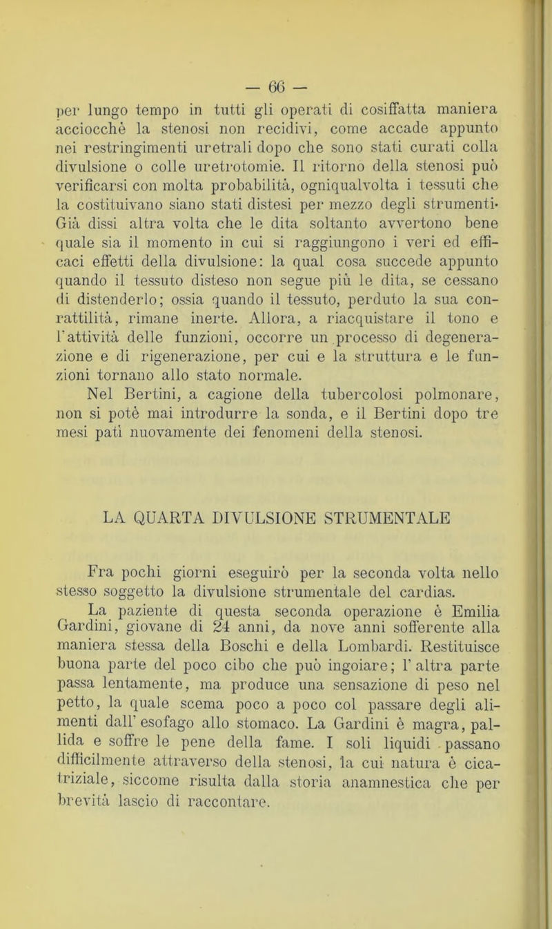 per lungo tempo in tutti gli operati di cosiffatta maniera acciocché la stenosi non recidivi, come accade appunto nei restringimenti uretrali dopo che sono stati curati colla divulsione o colle uretrotomie. Il ritorno della stenosi può verificarsi con molta probabilità, ogniqualvolta i tessuti che la costituivano siano stati distesi per mezzo degli strumenti- Già dissi altra volta che le dita soltanto avvertono bene «luale sia il momento in cui si raggiungono i veri ed effi- caci effetti della divulsione: la qual cosa succede appunto quando il tessuto disteso non segue più le dita, se cessano di distenderlo; ossia quando il tessuto, perduto la sua con- rattilità, rimane inerte. Allora, a riacquistare il tono e l’attività delle funzioni, occorre un processo di degenera- zione e di rigenerazione, per cui e la struttura e le fun- zioni tornano allo stato normale. Nel Bertini, a cagione della tubercolosi polmonare, non si potè mai introdurre la sonda, e il Bertini dopo tre mesi pati nuovamente dei fenomeni della stenosi. LA QUARTA DIVULSIONE STRUMENTALE Fra pochi giorni eseguirò per la seconda volta nello stes.so soggetto la divulsione strumentale del cardias. La paziente di questa seconda operazione è Emilia Gardini, giovane di 24 anni, da nove anni sofferente alla maniera stessa della Boschi e della Lombardi. Restituisce buona parte del poco cibo che può ingoiare ; 1’ altra parte passa lentamente, ma produce una sensazione di peso nel petto, la quale scema poco a poco col passare degli ali- menti dall’esofago allo stomaco. La Gardini è magra, pal- lida e soffre le pene della fame. I soli liquidi passano diffìcilmente attraverso della stenosi, la cui natura è cica- triziale, siccome risulta dalla storia anamnestica che per brevità lascio di raccontare.