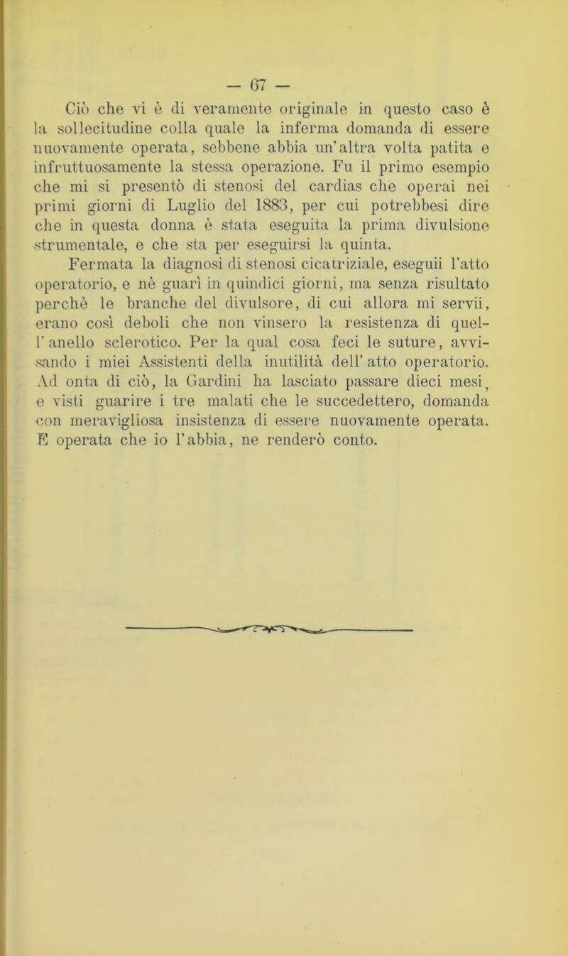 Ciò che vi è di veramente originale in questo caso è la sollecitudine colla quale la inferma domanda di essere nuovamente operata, sebbene abbia un’altra volta patita e infruttuosamente la stessa operazione. Fu il primo esempio che mi si presentò di stenosi del cardias che operai nei primi giorni di Luglio del 1883, per cui potrebbesi dire che in questa donna è stata eseguita la prima divulsione strumentale, e che sta per eseguirsi la quinta. Fermata la diagnosi di stenosi cicatriziale, eseguii l’atto operatorio, e nè guari in quindici giorni, ma senza risultato perchè le branche del divulsore, di cui allora mi servii, erano cosi deboli che non vinsero la resistenza di quel- r anello sclerotico. Per la qual cosa feci le suture, avvi- sando i miei Assistenti della inutilità dell’ atto operatorio. .\d onta di ciò, la Cardini ha lasciato passare dieci mesi, e visti guarire i tre malati che le succedettero, domanda con meravigliosa insistenza di essere nuovamente operata. E operata che io l’abbia, ne renderò conto.