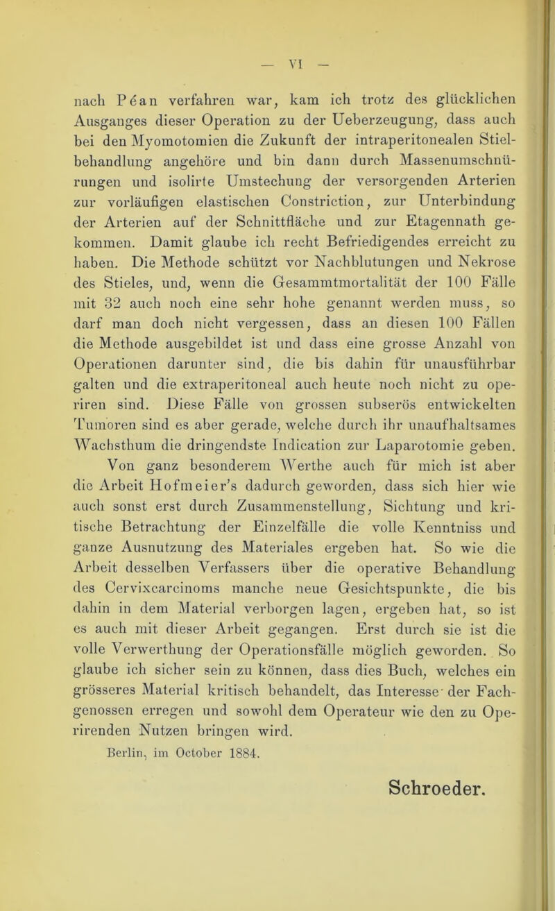 VI nach Pöan verfahren war, kam ich trotz des glücklichen Ausganges dieser Operation zu der Ueberzeugung, dass auch bei den Myomotomien die Zukunft der intraperitonealen Stiel- behandlung angehöre und bin dann durch Massenumschnü- rungen und isolirte Umstechung der versorgenden Arterien zur vorläufigen elastischen Constriction, zur Unterbindung der Arterien auf der Schnittfläche und zur Etagennath ge- kommen. Damit glaube ich recht Befriedigendes erreicht zu haben. Die Methode schützt vor Nachblutungen und Nekrose des Stieles, und, wenn die Gesammtmortalität der 100 Fälle mit 32 auch noch eine sehr hohe genannt werden muss, so darf man doch nicht vergessen, dass an diesen 100 Fällen die Methode ausgebildet ist und dass eine grosse Anzahl von Operationen darunter sind, die bis dahin für unausführbar galten und die extraperitoneal auch heute noch nicht zu ope- riren sind. Diese Fälle von grossen subserös entwickelten Tumoren sind es aber gerade, welche durch ihr unaufhaltsames Wachsthum die dringendste Indication zur Laparotomie geben. Von ganz besonderem Werthe auch für mich ist aber die Arbeit Hofmeier’s dadurch geworden, dass sich hier wie auch sonst erst durch Zusammenstellung, Sichtung und kri- tische Betrachtung der Einzelfälle die volle Kenntniss und ganze Ausnutzung des Materiales ei’geben hat. So wie die Arbeit desselben Verfassers über die operative Behandlung des Cervixcarcinoms manche neue Gesichtspunkte, die bis dahin in dem Material verborgen lagen, ergeben hat, so ist es auch mit dieser Arbeit gegangen. Erst durch sie ist die volle Verwerthung der Operationsfälle möglich geworden. So glaube ich sicher sein zu können, dass dies Buch, welches ein grösseres Material kritisch behandelt, das Interesse- der Fach- genossen erregen und sowohl dem Operateur wie den zu Ope- rirenden Nutzen bringen wird. Berlin, im October 1884. Schroeder.