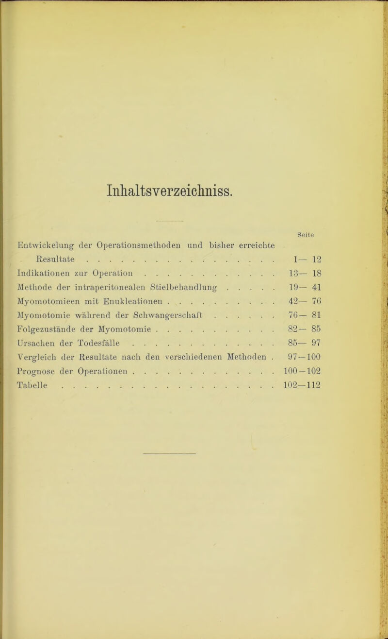 Inhaltsverzeiclmiss. Seite Entwickelung der Operationsmethoden und bisher erreichte Resultate 1— 12 Indikationen zur Operation 13— 18 Methode der intraperitonealen Stielbehandlung 19— 41 Myomotomieen mit Enukleationen 42— 76 Myomotomie während der Schwangerschaft 76— 81 Folgezustände der Myomotomie 82— 85 Ursachen der Todesfälle 85— 97 Vergleich der Resultate nach den verschiedenen Methoden . 97 — 100 Prognose der Operationen 100 — 102 Tabelle 102—112