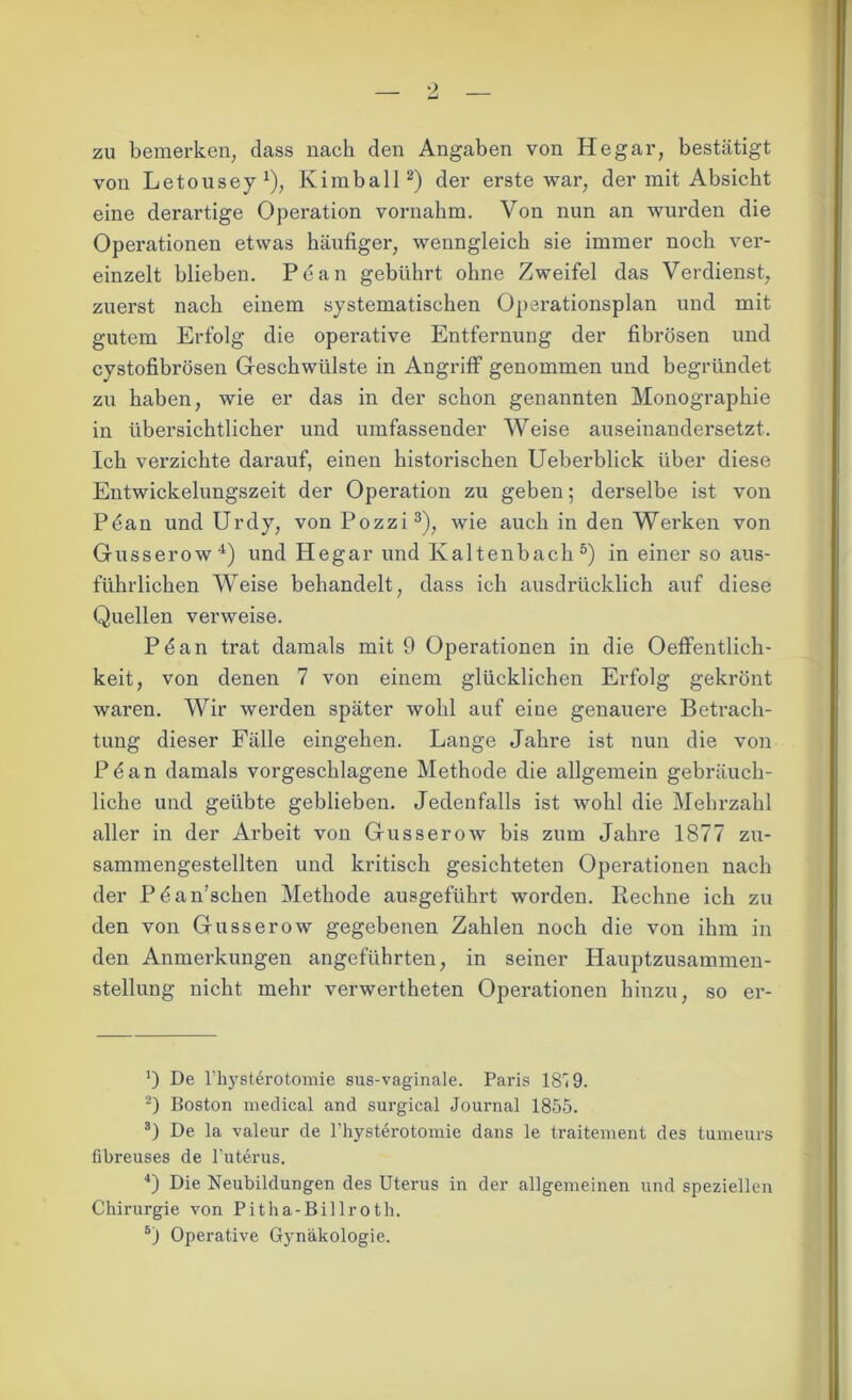 zu bemerken, dass nach den Angaben von He gar, bestätigt von Letousey1), Kim ball2) der erste war, der mit Absicht eine derartige Operation vornahm. Von nun an wurden die Operationen etwas häufiger, wenngleich sie immer noch ver- einzelt blieben. Pean gebührt ohne Zweifel das Verdienst, zuerst nach einem systematischen Operationsplan uud mit gutem Erfolg die operative Entfernung der fibrösen und cystofibrösen Geschwülste in Angriff genommen und begründet zu haben, wie er das in der schon genannten Monographie in übersichtlicher und umfassender Weise auseinandersetzt. Ich verzichte darauf, einen historischen Ueberblick über diese Entwickelungszeit der Operation zu geben; derselbe ist von Pean und Urdy, von Pozzi3), wie auch in den Werken von Gusserow4) und Hegar und Kaltenbach5) in einer so aus- führlichen Weise behandelt, dass ich ausdrücklich auf diese Quellen verweise. Pdan trat damals mit 9 Operationen in die Oeffentlich- keit, von denen 7 von einem glücklichen Erfolg gekrönt waren. Wir werden später wohl auf eine genauere Betrach- tung dieser Fälle eingehen. Lange Jahre ist nun die von Pdan damals vorgeschlagene Methode die allgemein gebräuch- liche und geübte geblieben. Jedenfalls ist wohl die Mehrzahl aller in der Arbeit von Gusserow bis zum Jahre 1877 zu- sammengestellten und kritisch gesichteten Operationen nach der Pdan’schen Methode ausgeführt worden. Rechne ich zu den von Gusserow gegebenen Zahlen noch die von ihm in den Anmerkungen angeführten, in seiner Hauptzusammen- stellung nicht mehr verwertheten Operationen hinzu, so er- De l’hysterotomie sus-vaginale. Paris 187 9. 2) Boston medical and surgical Journal 1855. 3) De la valeur de l’hysterotomie dans le traitement des tumeurs fibreuses de l’uterus. 4) Die Neubildungen des Uterus in der allgemeinen und speziellen Chirurgie von Pitha-Billroth. 5) Operative Gynäkologie.
