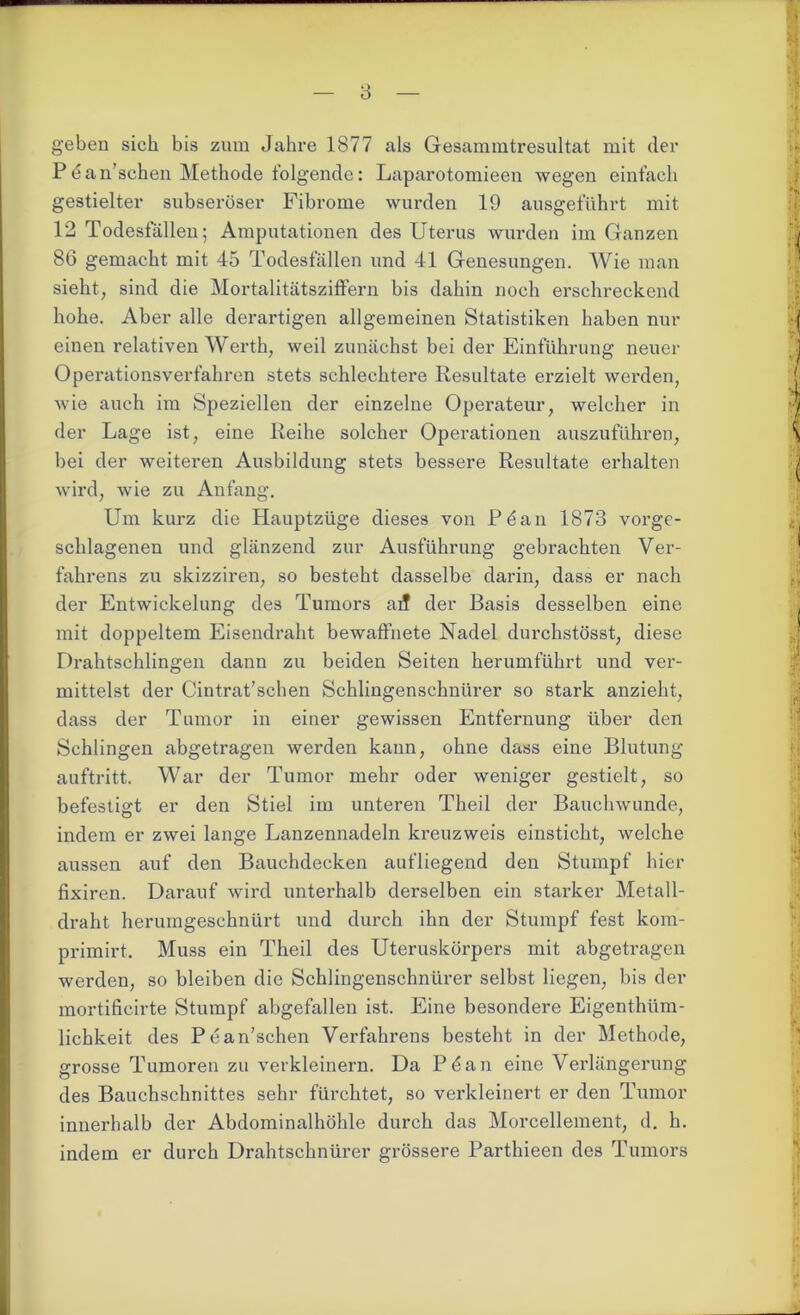 geben sich bis zum Jahre 1877 als Gesammtresultat mit der Pdan’schen Methode folgende: Laparotomieen wegen einfach gestielter subseröser Fibrome wurden 19 ansgeführt mit 12 Todesfällen; Amputationen des Uterus wurden im Ganzen 86 gemacht mit 45 Todesfällen und 41 Genesungen. Wie man sieht, sind die Mortalitätsziffern bis dahin noch erschreckend hohe. Aber alle derartigen allgemeinen Statistiken haben nur einen relativen Werth, weil zunächst bei der Einführung neuer Operationsverfahren stets schlechtere Resultate erzielt werden, wie auch im Speziellen der einzelne Operateur, welcher in der Lage ist, eine Reihe solcher Operationen auszuführen, bei der weiteren Ausbildung stets bessere Resultate erhalten wird, wrie zu Anfang. Um kurz die Hauptzüge dieses von Pdan 1873 vorge- schlagenen und glänzend zur Ausführung gebrachten Ver- fahrens zu skizziren, so besteht dasselbe darin, dass er nach der Entwickelung des Tumors aff der Basis desselben eine mit doppeltem Eisendraht bewaffnete Nadel durchstösst, diese Drahtschlingen dann zu beiden Seiten herumführt und ver- mittelst der Cintrat’schen Schlingenschnürer so stark anzieht, dass der Tumor in einer gewissen Entfernung über den Schlingen abgetragen werden kann, ohne dass eine Blutung auftritt. War der Tumor mehr oder weniger gestielt, so befestigt er den Stiel im unteren Theil der Bauchwunde, indem er zwei lange Lanzennadeln kreuzweis einsticht, welche aussen auf den Bauchdecken aufliegend den Stumpf hier fixiren. Darauf wird unterhalb derselben ein starker Metall- draht herumgeschnürt und durch ihn der Stumpf fest kom- primirt. Muss ein Theil des Uteruskörpers mit abgetragen werden, so bleiben die Schlingenschnürer selbst liegen, bis der mortificirte Stumpf abgefallen ist. Eine besondere Eigenthüm- lichkeit des Pean’schen Verfahrens besteht in der Methode, grosse Tumoren zu verkleinern. Da Pdan eine Verlängerung des Bauchschnittes sehr fürchtet, so verkleinert er den Tumor innerhalb der Abdominalhöhle durch das Morcellement, d. h. indem er durch Drahtschnürer grössere Parthieen des Tumors