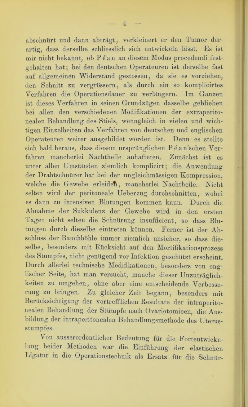 abschnürt und dann abträgt, verkleinert er den Tumor der- artig, dass derselbe schliesslich sich entwickeln lässt. Es ist mir nicht bekannt, ob Pdan an diesem Modus procedendi fest- gehalten hat; bei den deutschen Operateuren ist derselbe fast auf allgemeinen Widerstand gestossen, da sie es vorziehen, den Schnitt zu vergrössern, als durch ein so komplicirtes Verfahren die Operationsdauer zu verlängern. Im Ganzen ist dieses Verfahren in seinen Grundzügen dasselbe geblieben bei allen den verschiedenen Modifikationen der extraperito- nealen Behandlung des Stiels, wenngleich in vielen und wich- tigen Einzelheiten das Verfahren von deutschen und englischen Operateuren weiter ausgebildet worden ist. Denn es stellte sich bald heraus, dass diesem ursprünglichen Pdan’scheu Ver- fahren mancherlei Nachtheile anhafteten. Zunächst ist es unter allen Umständen ziemlich komplicirt; die Anwendung der Drahtschnürer hat bei der ungleichmässigen Kompression, welche die Gewebe erleidefi, mancherlei Nachtheile. Nicht selten wird der peritoneale Ueberzug durchschnitten, wobei es dann zu intensiven Blutungen kommen kann. Durch die Abnahme der Sukkulenz der Gewebe wird in den ersten Tagen nicht selten die Schnürung insufficient, so dass Blu- tungen durch dieselbe eintreten können. Ferner ist der Ab- schluss der Bauchhöhle immer ziemlich unsicher, so dass die- selbe, besonders mit Rücksicht auf den Mortifikationsprozess des Stumpfes, nicht genügend vor Infektion geschützt erscheint. Durch allerlei technische Modifikationen, besonders von eng- lischer Seite, hat man versucht, manche dieser Unzuträglich- keiten zu umgehen, ohne aber eine entscheidende Verbesse- rung zu bringen. Zu gleicher Zeit begann, besonders mit Berücksichtigung der vortrefflichen Resultate der intraperito- nealen Behandlung der Stümpfe nach Ovariotomieen, die Aus- bildung der intraperitonealen Behandlungsmethode des Uterus- stumpfes. Von ausserordentlicher Bedeutung für die Fortentwicke- lung beider Methoden war die Einführung der elastischen Ligatur in die Operationstechnik als Ersatz für die Schnür-