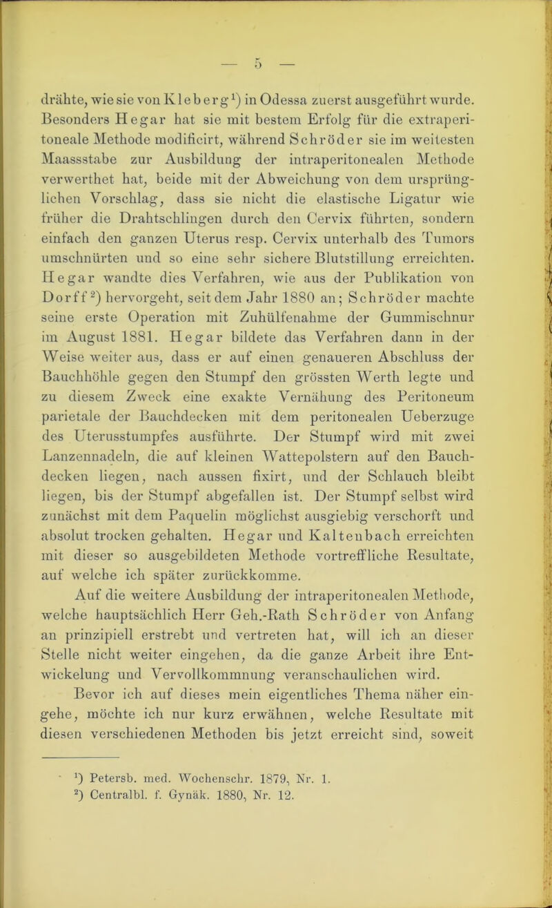 Besonders He gar hat sie mit bestem Erfolg für die extraperi- toneale Methode modificirt, während Schröder sie im weitesten Maassstabe zur Ausbildung der intraperitonealen Methode verwerthet hat, beide mit der Abweichung von dem ursprüng- lichen Vorschlag, dass sie nicht die elastische Ligatur wie früher die Drahtschlingen durch den Cervix führten, sondern einfach den ganzen Uterus resp. Cervix unterhalb des Tumors umschnürten und so eine sehr sichere Blutstillung erreichten. He gar wandte dies Verfahren, wie aus der Publikation von Dorff2) hervorgeht, seitdem Jahr 1880 an; Schröder machte seine erste Operation mit Zuhülfenahme der Gummischnur im August 1881. Hegar bildete das Verfahren dann in der Weise weiter aus, dass er auf einen genaueren Abschluss der Bauchhöhle gegen den Stumpf den grössten Werth legte und zu diesem Zweck eine exakte Vernähung des Peritoneum parietale der Bauchdecken mit dem peritonealen Ueberzuge des Uterusstumpfes ausführte. Der Stumpf wird mit zwei Lanzennadeln, die auf kleinen Wattepolstern auf den Bauch- decken liegen, nach aussen fixirt, und der Schlauch bleibt liegen, bis der Stumpf abgefallen ist. Der Stumpf selbst wird zunächst mit dem Paquelin möglichst ausgiebig verschorft und absolut trocken gehalten. Hegar und Kaltenbach erreichten mit dieser so ausgebildeten Methode vortreffliche Resultate, auf welche ich später zurückkomme. Auf die weitere Ausbildung der intraperitonealen Methode, welche hauptsächlich Herr Geh.-Rath Schröder von Anfang an prinzipiell erstrebt und vertreten hat, will ich an dieser Stelle nicht weiter eingehen, da die ganze Arbeit ihre Ent- wickelung und Vervollkommnung veranschaulichen wird. Bevor ich auf dieses mein eigentliches Thema näher ein- gehe, möchte ich nur kurz erwähnen, welche Resultate mit diesen verschiedenen Methoden bis jetzt erreicht sind, soweit ') Petersb. med. Wochenschr. 1879, Nr. 1. 2) Centralbl. f. Gynäk. 1880, Nr. 12.