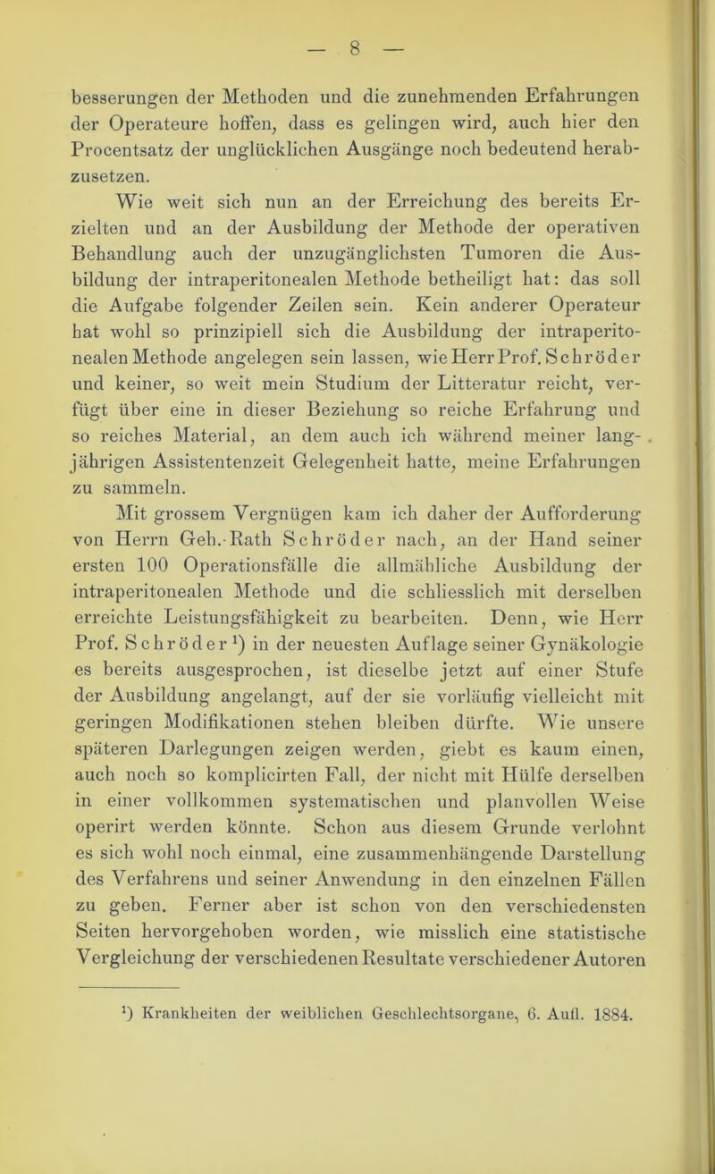 besserangen der Methoden und die zunehmenden Erfahrungen der Operateure hoffen, dass es gelingen wird, auch hier den Procentsatz der unglücklichen Ausgänge noch bedeutend herab- zusetzen. Wie weit sich nun an der Erreichung des bereits Er- zielten und an der Ausbildung der Methode der operativen Behandlung auch der unzugänglichsten Tumoren die Aus- bildung der intraperitonealen Methode betheiligt hat: das soll die Aufgabe folgender Zeilen sein. Kein anderer Operateur hat wohl so prinzipiell sich die Ausbildung der intraperito- nealen Methode angelegen sein lassen, wie Herr Prof. Schröder und keiner, so weit mein Studium der Litteratur reicht, ver- fügt über eine in dieser Beziehung so reiche Erfahrung und so reiches Material, an dem auch ich während meiner lang-, jährigen Assistentenzeit Gelegenheit hatte, meine Erfahrungen zu sammeln. Mit grossem Vergnügen kam ich daher der Aufforderung von Herrn Geh.-Rath Schröder nach, an der Hand seiner ersten 100 Operationsfälle die allmähliche Ausbildung der intraperitonealen Methode und die schliesslich mit derselben erreichte Leistungsfähigkeit zu bearbeiten. Denn, wie Herr Prof. Schröder1) in der neuesten Auflage seiner Gynäkologie es bereits ausgesprochen, ist dieselbe jetzt auf einer Stufe der Ausbildung angelangt, auf der sie vorläufig vielleicht mit geringen Modifikationen stehen bleiben dürfte. Wie unsere späteren Darlegungen zeigen werden, giebt es kaum einen, auch noch so komplicirten Fall, der nicht mit Hülfe derselben in einer vollkommen systematischen und planvollen Weise operirt werden könnte. Schon aus diesem Grunde verlohnt es sich wohl noch einmal, eine zusammenhängende Darstellung des Verfahrens und seiner Anwendung in den einzelnen Fällen zu geben. Ferner aber ist schon von den verschiedensten Seiten hervorgehoben worden, wie misslich eine statistische Vergleichung der verschiedenen Resultate verschiedener Autoren J) Krankheiten der weiblichen Geschlechtsorgane, 6. Aufl. 1884.