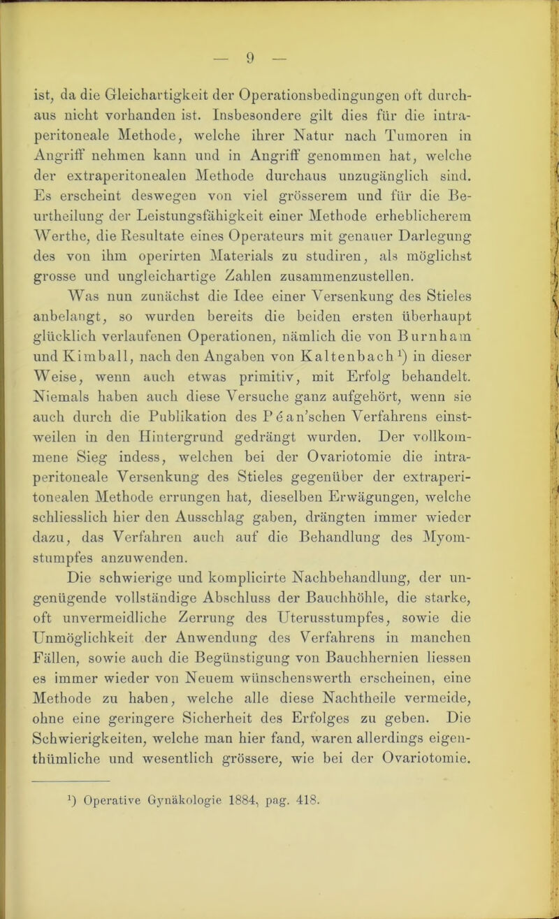 ist, da die Gleichartigkeit der Operationsbedingungen oft durch- aus nicht vorhanden ist. Insbesondere gilt dies für die intra- peritoneale Methode, welche ihrer Natur nach Tumoren in Angriff nehmen kann und in Angriff genommen hat, welche der extraperitonealen Methode durchaus unzugänglich sind. Es erscheint deswegen von viel grösserem und für die Be- urtheilung der Leistungsfähigkeit einer Methode erheblicherem Werthe, die Resultate eines Operateurs mit genauer Darlegung des von ihm operirten Materials zu studiren, als möglichst grosse und ungleichartige Zahlen zusammenzustellen. Was nun zunächst die Idee einer Versenkung des Stieles anbelangt, so wurden bereits die beiden ersten überhaupt glücklich verlaufenen Operationen, nämlich die von Burnham und Kimball, nach den Angaben von Kaltenbach1) in dieser Weise, wenn auch etwas primitiv, mit Erfolg behandelt. Niemals haben auch diese Versuche ganz aufgehört, wenn sie auch durch die Publikation des P e an’schen Verfahrens einst- weilen in den Hintergrund gedrängt wurden. Der vollkom- mene Sieg indess, welchen bei der Ovariotomie die intra- peritoneale Versenkung des Stieles gegenüber der extraperi- tonealen Methode errungen bat, dieselben Erwägungen, Avelche schliesslich hier den Ausschlag gaben, drängten immer wieder dazu, das Verfahren auch auf die Behandlung des Myom- stumpfes anzuwenden. Die schwierige und komplicirte Nachbehandlung, der un- genügende vollständige Abschluss der Bauchhöhle, die starke, oft unvermeidliche Zerrung des Uterusstumpfes, sowie die Unmöglichkeit der Anwendung des Verfahrens in manchen Fällen, sowie auch die Begünstigung von Bauchhernien Hessen es immer wieder von Neuem wünschenswerth erscheinen, eine Methode zu haben, welche alle diese Nachtheile vermeide, ohne eine geringere Sicherheit des Erfolges zu geben. Die Schwierigkeiten, welche man hier fand, waren allerdings eigen- thiimliche und wesentlich grössere, wie bei der Ovariotomie.