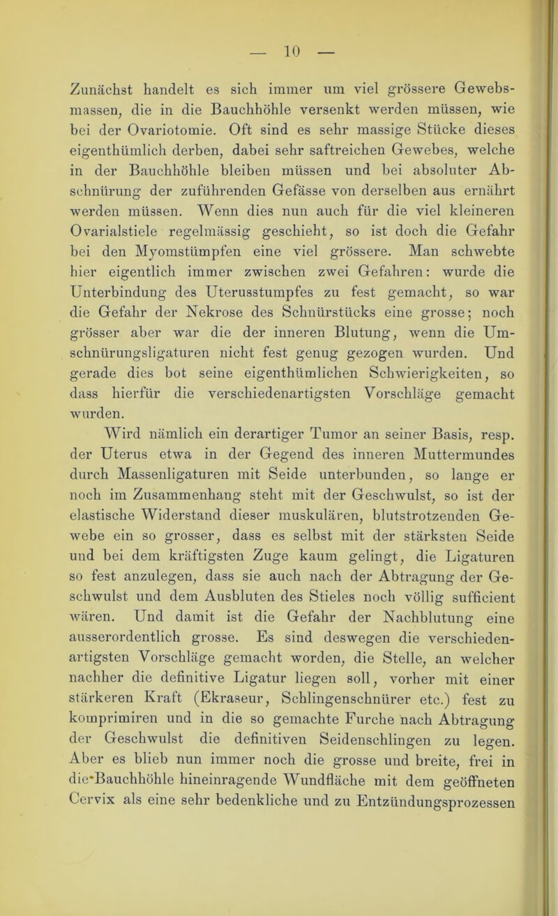 Zunächst handelt es sich immer um viel grössere Gewebs- massen, die in die Bauchhöhle versenkt werden müssen, wie bei der Ovariotomie. Oft sind es sehr massige Stücke dieses eigenthümlich derben, dabei sehr saftreichen Gewebes, welche in der Bauchhöhle bleiben müssen und bei absoluter Ab- schnürung der zuführenden Gefässe von derselben aus ernährt werden müssen. Wenn dies nun auch für die viel kleineren Ovarialstiele regelmässig geschieht, so ist doch die Gefahr bei den Myomstümpfen eine viel grössere. Man schwebte hier eigentlich immer zwischen zwei Gefahren: wurde die Unterbindung des Uterusstumpfes zu fest gemacht, so war die Gefahr der Nekrose des Schnürstücks eine grosse; noch grösser aber war die der inneren Blutung, wenn die Um- schnürungsligaturen nicht fest genug gezogen wurden. Und gerade dies bot seine eigenthümlichen Schwierigkeiten, so dass hierfür die verschiedenartigsten Vorschläge gemacht wurden. Wird nämlich ein derartiger Tumor an seiner Basis, resp. der Uterus etwa in der Gegend des inneren Muttermundes durch Massenligaturen mit Seide unterbunden, so lange er noch im Zusammenhang steht mit der Geschwulst, so ist der elastische Widerstand dieser muskulären, blutstrotzenden Ge- webe ein so grosser, dass es selbst mit der stärksten Seide und bei dem kräftigsten Zuge kaum gelingt, die Ligaturen so fest anzulegen, dass sie auch nach der Abtragung der Ge- schwulst und dem Ausbluten des Stieles noch völlig sufficient wären. Und damit ist die Gefahr der Nachblutung eine ausserordentlich grosse. Es sind deswegen die verschieden- artigsten Vorschläge gemacht worden, die Stelle, an welcher nachher die definitive Ligatur liegen soll, vorher mit einer stärkeren Kraft (Ekraseur, Schlingenschnürer etc.) fest zu komprimiren und in die so gemachte Furche nach Abtragung der Geschwulst die definitiven Seidenschlingen zu legen. Aber es blieb nun immer noch die grosse und breite, frei in die*Bauchhöhle hineinragende Wundfläche mit dem geöffneten Cervix als eine sehr bedenkliche und zu Entzündungsprozessen