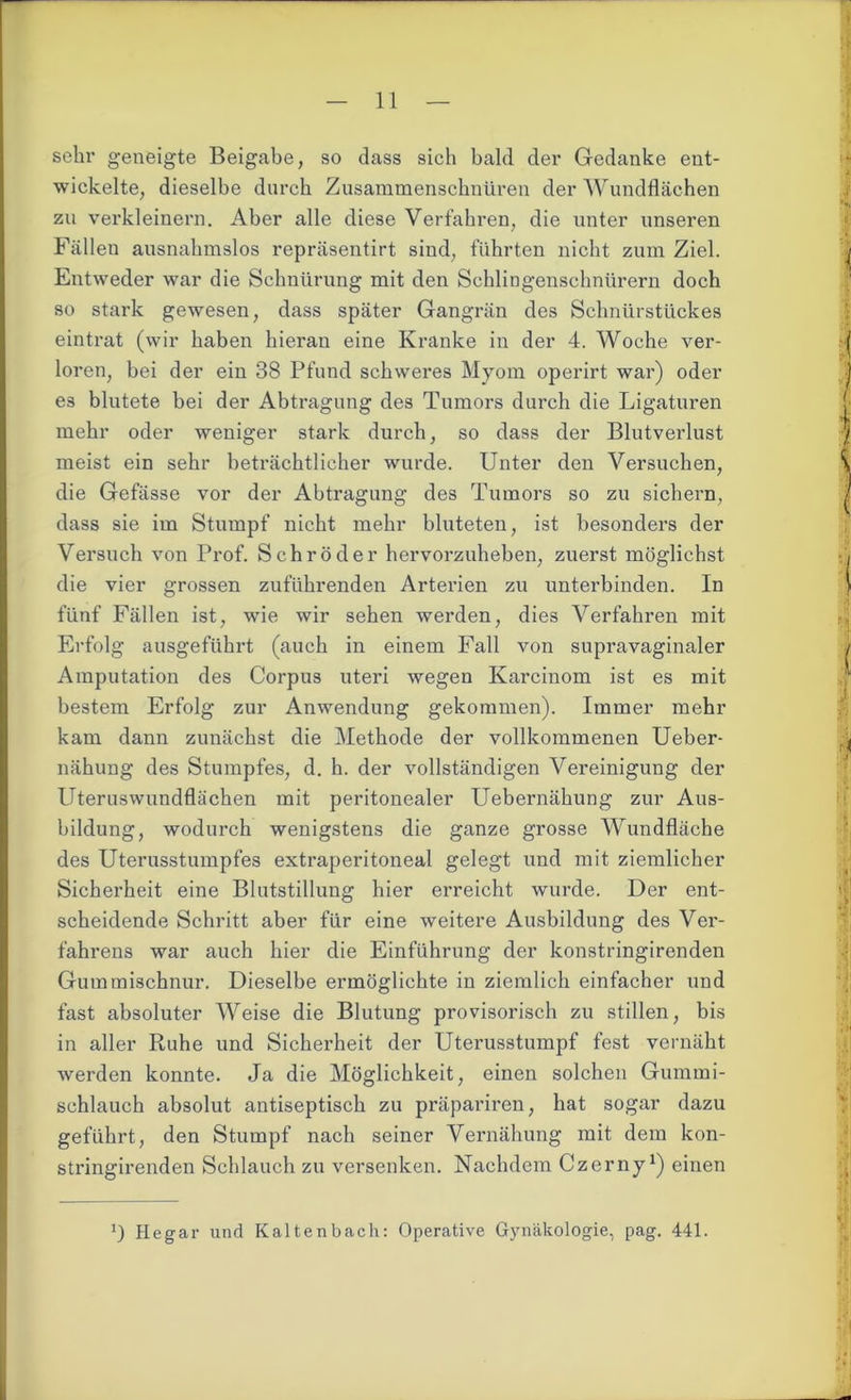 sehr geneigte Beigabe, so dass sich bald der Gedanke ent- wickelte, dieselbe durch Zusammenschnüren der Wundflächen zu verkleinern. Aber alle diese Verfahren, die unter unseren Fällen ausnahmslos repräsentirt sind, führten nicht zum Ziel. Entweder war die Schnürung mit den Sehlingenschnürern doch so stark gewesen, dass später Gangrän des Schnürstückes eintrat (wir haben hieran eine Kranke in der 4. Woche ver- loren, bei der ein 38 Pfund schweres Myom operirt war) oder es blutete bei der Abti’agung des Tumors durch die Ligaturen mehr oder weniger stark durch, so dass der Blutverlust meist ein sehr beträchtlicher wurde. Unter den Versuchen, die Gefässe vor der Abtragung des Tumors so zu sichern, dass sie im Stumpf nicht mehr bluteten, ist besonders der Versuch von Prof. Schröder hervorzuheben, zuerst möglichst die vier grossen zuführenden Arterien zu unterbinden. In fünf Fällen ist, wie wir sehen werden, dies Verfahren mit Erfolg ausgeführt (auch in einem Fall von supravaginaler Amputation des Corpus uteri wegen Karcinom ist es mit bestem Erfolg zur Anwendung gekommen). Immer mehr kam dann zunächst die Methode der vollkommenen Ueber- nähung des Stumpfes, d. h. der vollständigen Vereinigung der Uteruswundflächen mit peritonealer LTebernähung zur Aus- bildung, wodurch wenigstens die ganze grosse Wundfläche des Uterusstumpfes extraperitoneal gelegt und mit ziemlicher Sicherheit eine Blutstillung hier erreicht wurde. Der ent- scheidende Schritt aber für eine weitere Ausbildung des Ver- fahrens war auch hier die Einführung der konstringirenden Gummischnur. Dieselbe ermöglichte in ziemlich einfacher und fast absoluter Weise die Blutung provisorisch zu stillen, bis in aller Ruhe und Sicherheit der Uterusstumpf fest vernäht werden konnte. Ja die Möglichkeit, einen solchen Gummi- schlauch absolut antiseptisch zu präpariren, hat sogar dazu geführt, den Stumpf nach seiner Vernähung mit dem kon- stringirenden Schlauch zu versenken. Nachdem Czerny1) einen Hegar und Kaltenbach: Operative Gynäkologie, pag. 441.