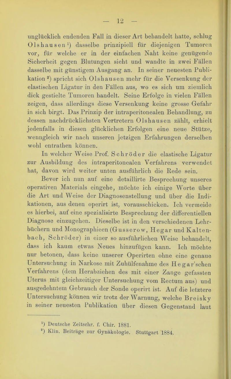 Olshausen1) dasselbe prinzipiell für diejenigen Tumoren vor, für welche er in der einfachen Naht keine genügende Sicherheit gegen Blutungen sieht und wandte in zwei Fällen dasselbe mit günstigem Ausgang an. In seiner neuesten Publi- kation 2) spricht sich Olshausen mehr für die Versenkung der elastischen Ligatur in den Fällen aus, wo es sich um ziemlich dick gestielte Tumoren handelt. Seine Erfolge in vielen Fällen zeigen, dass allerdings diese Versenkung keine grosse Gefahr in sich birgt. Das Prinzip der intraperitonealen Behandlung, zu dessen nachdrücklichsten Vertretern Olshausen zählt, erhielt jedenfalls in diesen glücklichen Erfolgen eine neue Stütze, wenngleich wir nach unseren jetzigen Erfahrungen derselben wohl entrathen können. In welcher Weise Prof. Schröder die elastische Ligatur zur Ausbildung des intraperitonealen Verfahrens verwendet hat, davon wird weiter unten ausführlich die Rede sein. Bevor ich nun auf eine detaillirte Besprechung unseres operativen Materials eingehe, möchte ich einige Worte über die Art und Weise der Diagnosenstellung und über die Indi- kationen, aus denen operirt ist, vorausschicken. Ich vermeide es hierbei, aut eine spezialisirte Besprechung der differentiellen Diagnose eiuzugehen. Dieselbe ist in den verschiedenen Lehr- büchern und Monographieen (Gusserow, Hegar und Kalten- bach, Schröder) in einer so ausführlichen Weise behandelt, dass ich kaum etwas Neues hinzufügen kann. Ich möchte nur betonen, dass keine unserer Operirten ohne eine genaue Untersuchung in Narkose mit Zuhülfenahme des Hegar’sehen Verfahrens (dem Herabziehen des mit einer Zange gefassten Uterus mit gleichzeitiger Untersuchung vom Rectum aus) und ausgedehntem Gebrauch der Sonde operirt ist. Auf die letztere Untersuchung können wir trotz der Warnung, welche Breisky in seiner neuesten l ublikation über diesen Gegenstand laut J) Deutsche Zeitschr. f. Chir. 1881. 2) Klin. Beiträge zur Gynäkologie. Stuttgart 1884.