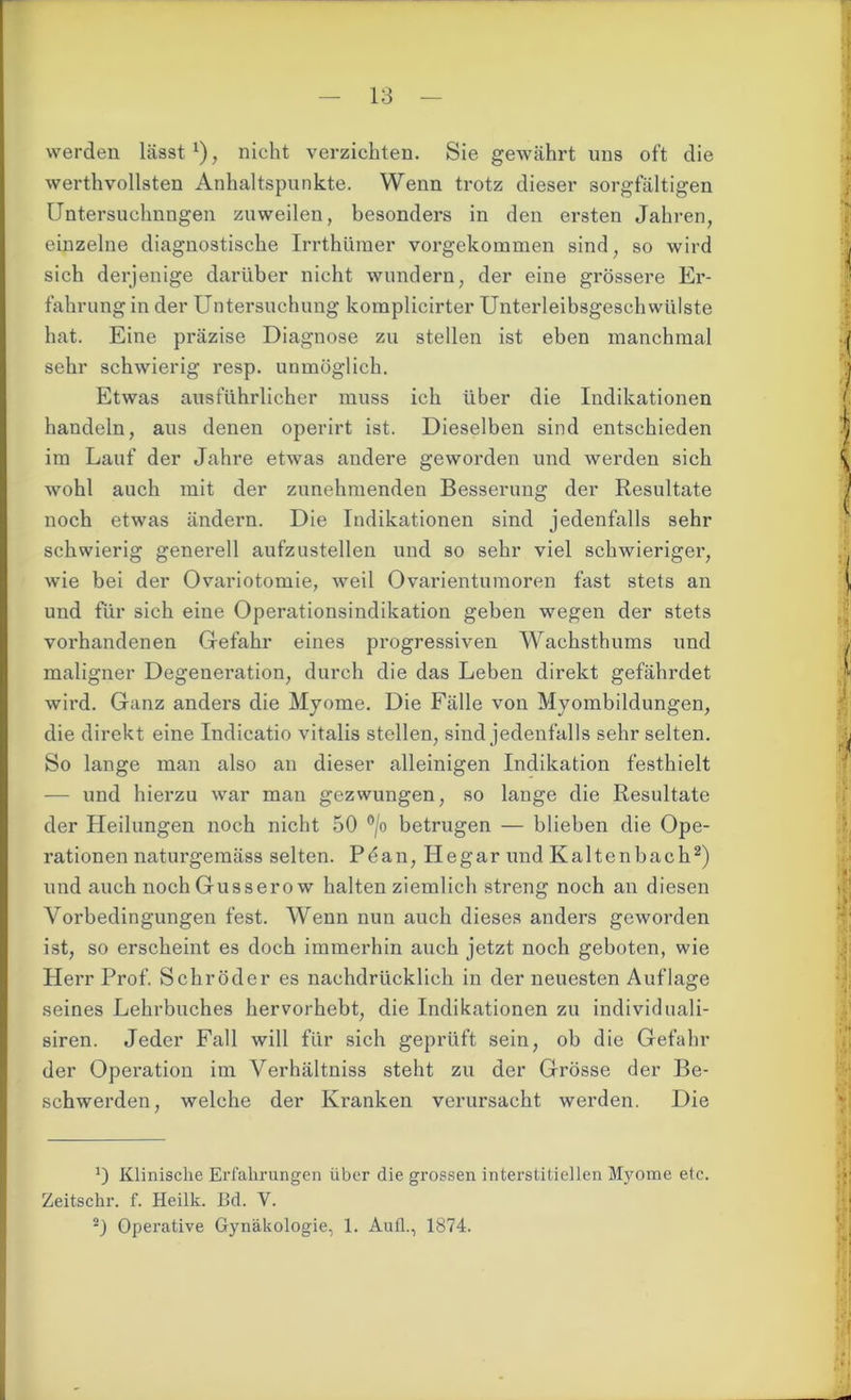 werden lässt* 1), nicht verzichten. Sie gewährt uns oft die werthvollsten Anhaltspunkte. Wenn trotz dieser sorgfältigen Untersuchnngen zuweilen, besonders in den ersten Jahren, einzelne diagnostische Irrthl'uner vorgekommen sind, so wird sich derjenige darüber nicht wundern, der eine grössere Er- fahrung in der Untersuchung komplicirter Unterleibsgeschwülste hat. Eine präzise Diagnose zu stellen ist eben manchmal sehr schwierig resp. unmöglich. Etwas ausführlicher muss ich über die Indikationen handeln, aus denen operirt ist. Dieselben sind entschieden im Lauf der Jahre etwas andere geworden und werden sich wohl auch mit der zunehmenden Besserung der Resultate noch etwas ändern. Die Indikationen sind jedenfalls sehr schwierig generell aufzustellen und so sehr viel schwieriger, wie bei der Ovariotomie, weil Ovarientumoren fast stets an und für sich eine Operationsindikation geben wegen der stets vorhandenen Gefahr eines progressiven Wachsthums und maligner Degeneration, durch die das Leben direkt gefährdet wird. Ganz anders die Myome. Die Fälle von Myombildungen, die direkt eine Indicatio vitalis stellen, sind jedenfalls sehr selten. So lange man also an dieser alleinigen Indikation festhielt — und hierzu war man gezwungen, so lange die Resultate der Pfeilungen noch nicht 50 °/o betrugen — blieben die Ope- rationen naturgemäss selten. Pdan, He gar und Kaltenbach2) und auch nochGusserow halten ziemlich streng noch an diesen Vorbedingungen fest. Wenn nun auch dieses anders geworden ist, so erscheint es doch immerhin auch jetzt noch geboten, wie Herr Prof. Schröder es nachdrücklich in der neuesten Auflage seines Lehrbuches hervorhebt, die Indikationen zu individuali- siren. Jeder Fall will für sich geprüft sein, ob die Gefahr der Operation im Verhältniss steht zu der Grösse der Be- schwerden, welche der Kranken verursacht werden. Die Klinische Erfahrungen über die grossen interstitiellen Myome etc. Zeitschr. f. Heilk. Ed. V.