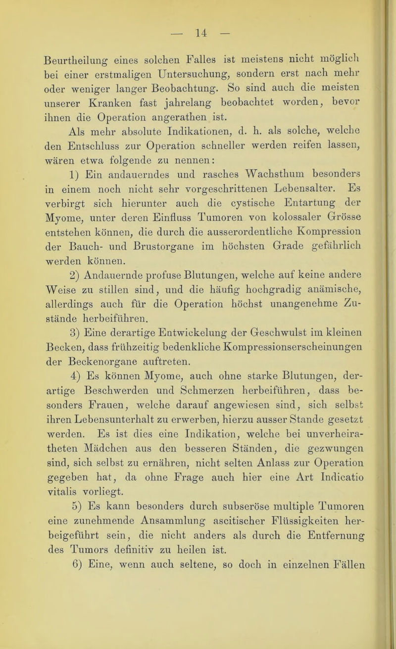 Beurtheilung eines solchen Falles ist meistens nicht möglich bei einer erstmaligen Untersuchung, sondern erst nach mehr oder weniger langer Beobachtung. So sind auch die meisten unserer Kranken fast jahrelang beobachtet worden, bevor ihnen die Operation angerathen ist. Als mehr absolute Indikationen, d. h. als solche, welche den Entschluss zur Operation schneller werden reifen lassen, wären etwa folgende zu nennen: 1) Ein andauerndes und rasches Wachsthum besonders in einem noch nicht sehr vorgeschrittenen Lebensalter. Es verbirgt sich hierunter auch die cystische Entartung der Myome, unter deren Einfluss Tumoren von kolossaler Grösse entstehen können, die durch die ausserordentliche Kompression der Bauch- und Brustorgane im höchsten Grade gefährlich werden können. 2) Andauernde profuse Blutungen, welche auf keine andere Weise zu stillen sind, und die häufig hochgradig anämische, allerdings auch für die Operation höchst unangenehme Zu- stände herbeiführen. 3) Eine derartige Eutwickelung der Geschwulst im kleinen Becken, dass frühzeitig bedenkliche Kompressionserscheinungen der Beckenorgane auftreten. 4) Es können Myome, auch ohne starke Blutungen, der- artige Beschwerden und Schmerzen herbeiführen, dass be- sonders Frauen, welche darauf angewiesen sind, sich selbst ihren Lebensunterhalt zu erwerben, hierzu ausser Stande gesetzt werden. Es ist dies eine Indikation, welche bei unverheira- theten Mädchen aus den besseren Ständen, die gezwungen sind, sich selbst zu ernähren, nicht selten Anlass zur Operation gegeben hat, da ohne Frage auch hier eine Art Indicatio vitalis vorliegt. 5) Es kann besonders durch subseröse multiple Tumoren eine zunehmende Ansammlung ascitischer Flüssigkeiten her- beigeführt sein, die nicht anders als durch die Entfernung des Tumors definitiv zu heilen ist. 6) Eine, wenn auch seltene, so doch in einzelnen Fällen