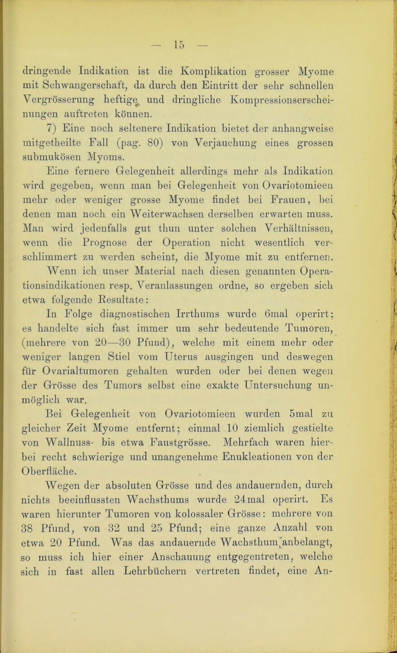 dringende Indikation ist die Komplikation grosser Myome mit Schwangerschaft, da durch den Eintritt der sehr schnellen Vergrösserung heftige und dringliche Kompressionserschei- nungen auftreten können. 7) Eine noch seltenere Indikation bietet der anhangweise mitgetheilte Fall (pag. 80) von Verjauchung eines grossen submukösen Myoms. Eine fernere Gelegenheit allerdings mehr als Indikation wird gegeben, wenn man bei Gelegenheit von Ovariotomieen mehr oder weniger grosse Myome findet bei Fraueu, bei denen man noch ein Weiterwachsen derselben erwarten muss. Man wird jedenfalls gut thun unter solchen Verhältnissen, wenn die Prognose der Operation nicht wesentlich ver- schlimmert zu werden scheint, die Myome mit zu entfernen. Wenn ich unser Material nach diesen genannten Opera- tionsindikationen resp. Veranlassungen ordne, so ergeben sich etwa folgende Resultate: In Folge diagnostischen Irrthums wurde 6mal operirt; es handelte sich fast immer um sehr bedeutende Tumoren, (mehrere von 20—30 Pfund), welche mit einem mehr oder weniger langen Stiel vom Uterus ausgingen und deswegen für Ovarialtumoren gehalten wurden oder bei denen wegen der Grösse des Tumors selbst eine exakte Untersuchung un- möglich war. Bei Gelegenheit von Ovariotomieen wurden 5mal zu gleicher Zeit Myome entfernt; einmal 10 ziemlich gestielte von Wallnuss- bis etwa Faustgrösse. Mehrfach waren hier- bei recht schwierige und unangenehme Enukleationen von der Oberfläche. Wegen der absoluten Grösse und des andauernden, durch nichts beeinflussten Wachsthums wurde 24mal operirt. Es waren hierunter Tumoren von kolossaler Grösse: mehrere von 38 Pfund, von 32 und 25 Pfund; eine ganze Anzahl von etwa 20 Pfund. Was das andauernde Wachsthumjanbelangt, so muss ich hier einer Anschauung entgegentreten, welche sich in fast allen Lehrbüchern vertreten findet, eine An-