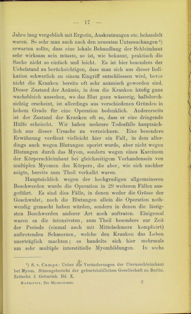 Jahre lang vergeblich mit Ergotin, Auskratzungen etc. behandelt waren. So sehr man auch nach den neuesten Untersuchungen J) erwarten sollte, dass eine lokale Behandlung der Schleimhaut sehr wirksam sein müsste, so ist, wie bekannt, praktisch die Sache nicht so einfach und leicht. Es ist hier besonders der Uebelstand zu berücksichtigen, dass man sich aus dieser Indi- kation schwerlich zu einem Eingriff entschliessen wird, bevor nicht die Kranken bereits oft sehr anämisch geworden sind. Dieser Zustand der Anämie, in dem die Kranken häufig ganz wachsbleich aussehen, wo das Blut ganz wässerig, halbdurch- sichtig erscheint, ist allerdings aus verschiedenen Gründen in hohem Grade für eine Operation bedenklich. Andererseits ist der Zustand der Kranken oft so, dass er eine dringende Hülfe erheischt. Wir haben mehrere Todesfälle hauptsäch- lich aus dieser Ursache zu verzeichnen. Eine besondere Erwähnung verdient vielleicht hier ein Fall, in dem aller- dings auch wegen Blutungen operirt wurde, aber nicht wegen Blutungen durch das Myom, sondern wegen eines Karcinom der Körperschleimhaut bei gleichzeitigem Vorhandensein von multiplen Myomen des Körpers, die aber, wie sich nachher zeigte, bereits zum Theil verkalkt waren. Hauptsächlich wegen der hochgradigen allgemeineren Beschwerden wurde die Operation in 29 weiteren Fällen aus- geführt. Es sind dies Fälle, in denen weder die Grösse der Geschwulst, noch die Blutungen allein die Operation noth- wendig gemacht haben würden, sondern in denen die lästig- sten Beschwerden anderer Art noch auftraten. Einigemal waren es die intensivsten, zum Theil besonders zur Zeit der Periode (einmal auch mit Mittelschmerz komplicirt) auftretenden Schmerzen, welche den Kranken das Leben unerträglich machten ; es handelte sich hier mehrmals um sehr multiple interstitielle Myombildungen. In sechs 9 S.v. Campe: Ueber die Veränderungen der Uterusschleimhaut bei Myom. Sitzungsbericht der geburtshülflichen Gesellschaft zu Berlin. Zeitschr. f. Geburtsh. Bd. X. Hofmeier, Die Myomotomie. 2