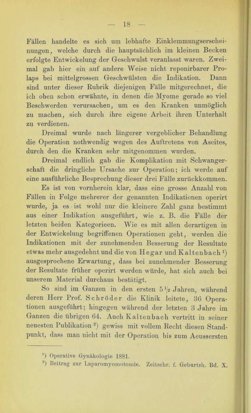 Fällen handelte es sich um lebhafte Einklemmungserschei- nungen, welche durch die hauptsächlich im kleinen Becken erfolgte Entwickelung der Geschwulst veranlasst waren. Zwei- mal gab hier ein auf andere Weise nicht reponirbarer Pro- laps bei mittelgrossen Geschwülsten die Indikation. Dann sind unter dieser Rubrik diejenigen Fälle mitgerechnet, die ich oben schon erwähnte, in denen die Myome gerade so viel Beschwerden verursachen, um es den Kranken unmöglich zu machen, sich durch ihre eigene Arbeit ihren Unterhalt zu verdienen. Dreimal wurde nach längerer vergeblicher Behandlung die Operation nothwendig wegen des Auftretens von Ascites, durch den die Kranken sehr mitgenommen wurden. Dreimal endlich gab die Komplikation mit Schwanger- schaft die dringliche Ursache zur Operation; ich werde auf eine ausführliche Besprechung dieser drei Fälle zurückkommen. Es ist von vornherein klar, dass eine grosse Anzahl von Fällen in Folge mehrerer der genannten Indikationen operirt wurde, ja es ist wohl nur die kleinere Zahl ganz bestimmt aus einer Indikation ausgeführt, wie z. B. die Fälle der letzten beiden Kategorieen. Wie es mit allen derartigen in der Entwickelung begriffenen Operationen geht, werden die Indikationen mit der zunehmenden Besserung der Resultate etwas mehr ausgedehnt und die von Hegar und Kaltenbach x) ausgesprochene Erwartung, dass bei zunehmender Besserung der Resultate früher operirt werden würde, hat sich auch bei unserem Material durchaus bestätigt. So sind im Ganzen in den ersten 51j2 Jahren, während deren Herr Prof. Schröder die Klinik leitete, 36 Opera- tionen ausgeführt; hingegen während der letzten 3 Jahre im Ganzen die übrigen 64. Auch Kaltenbach vertritt in seiner neuesten Publikation 2) gewiss mit vollem Recht diesen Stand- punkt, dass man nicht mit der Operation bis zum Aeussersten ') Operative Gynäkologie 1881. 2) Beitrag zur Laparomyomotomie. Zeitsclir. f. Geburtsh. Bd. X.