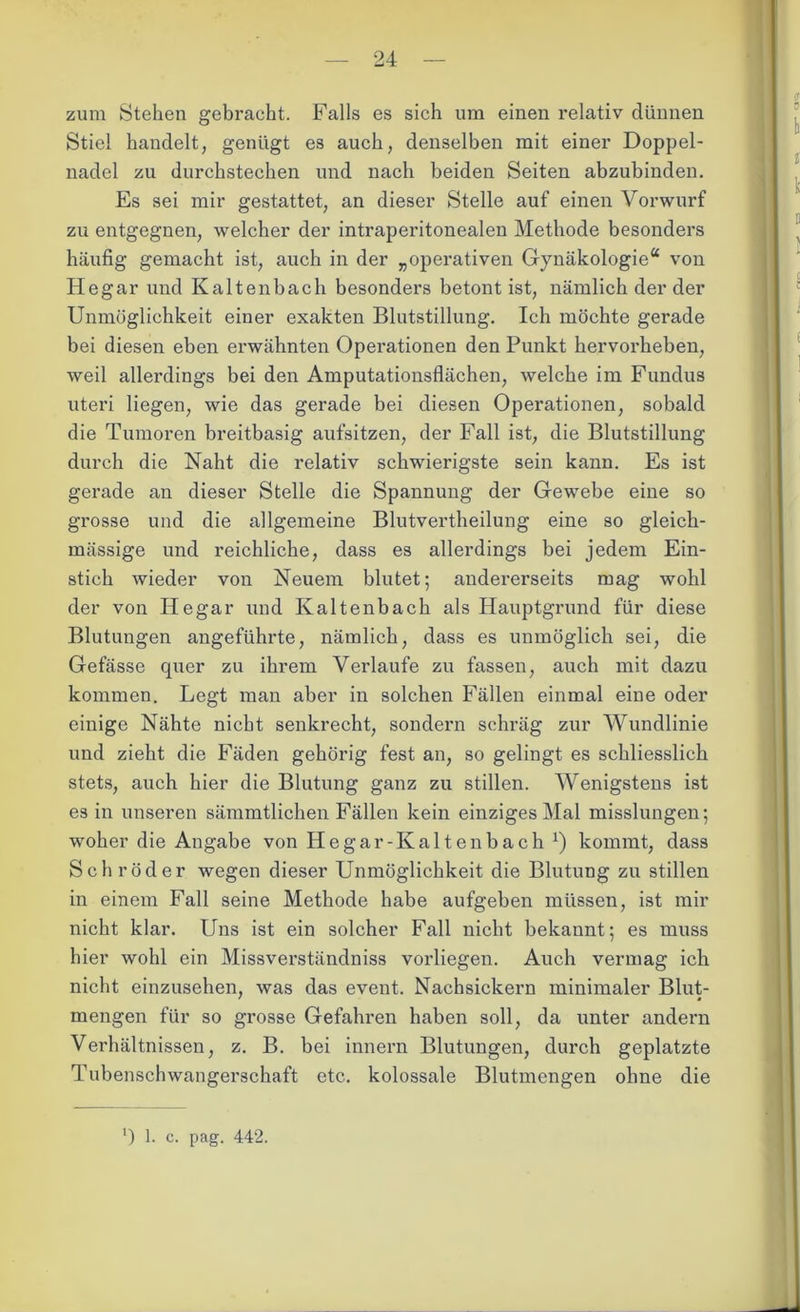 zum Stehen gebracht. Falls es sich um einen relativ dünnen Stiel handelt, genügt es auch, denselben mit einer Doppel- nadel zu durchstechen und nach beiden Seiten abzubinden. Es sei mir gestattet, an dieser Stelle auf einen Vorwurf zu entgegnen, welcher der intraperitonealen Methode besonders häufig gemacht ist, auch in der „operativen Gynäkologie“ von Hegar und Kaltenbach besonders betont ist, nämlich der der Unmöglichkeit einer exakten Blutstillung. Ich möchte gerade bei diesen eben erwähnten Operationen den Punkt hervorheben, weil allerdings bei den Amputationsflächen, welche im Fundus uteri liegen, wie das gerade bei diesen Operationen, sobald die Tumoren breitbasig aufsitzen, der Fall ist, die Blutstillung durch die Naht die relativ schwierigste sein kann. Es ist gerade an dieser Stelle die Spannung der Gewebe eine so grosse und die allgemeine Blutvertheilung eine so gleich- mässige und reichliche, dass es allerdings bei jedem Ein- stich wieder von Neuem blutet; anderei’seits mag wohl der von Hegar und Kaltenbach als Hauptgrund für diese Blutungen angeführte, nämlich, dass es unmöglich sei, die Gefässe quer zu ihrem Verlaufe zu fassen, auch mit dazu kommen. Legt man aber in solchen Fällen einmal eine oder einige Nähte nicht senkrecht, sondern schräg zur Wundlinie und zieht die Fäden gehörig fest an, so gelingt es schliesslich stets, auch hier die Blutung ganz zu stillen. Wenigstens ist es in unseren sämmtlichen Fällen kein einziges Mal misslungen; woher die Angabe von Iiegar-Kaltenbach x) kommt, dass Schröder wegen dieser Unmöglichkeit die Blutung zu stillen in einem Fall seine Methode habe aufgeben müssen, ist mir nicht klar. Uns ist ein solcher Fall nicht bekannt; es muss hier wohl ein Missverständniss vorliegen. Auch vermag ich nicht einzusehen, was das event. Nachsickern minimaler Blut- mengen für so grosse Gefahren haben soll, da unter andern Verhältnissen, z. B. bei innern Blutungen, durch geplatzte Tubenschwangerschaft etc. kolossale Blutmengen ohne die