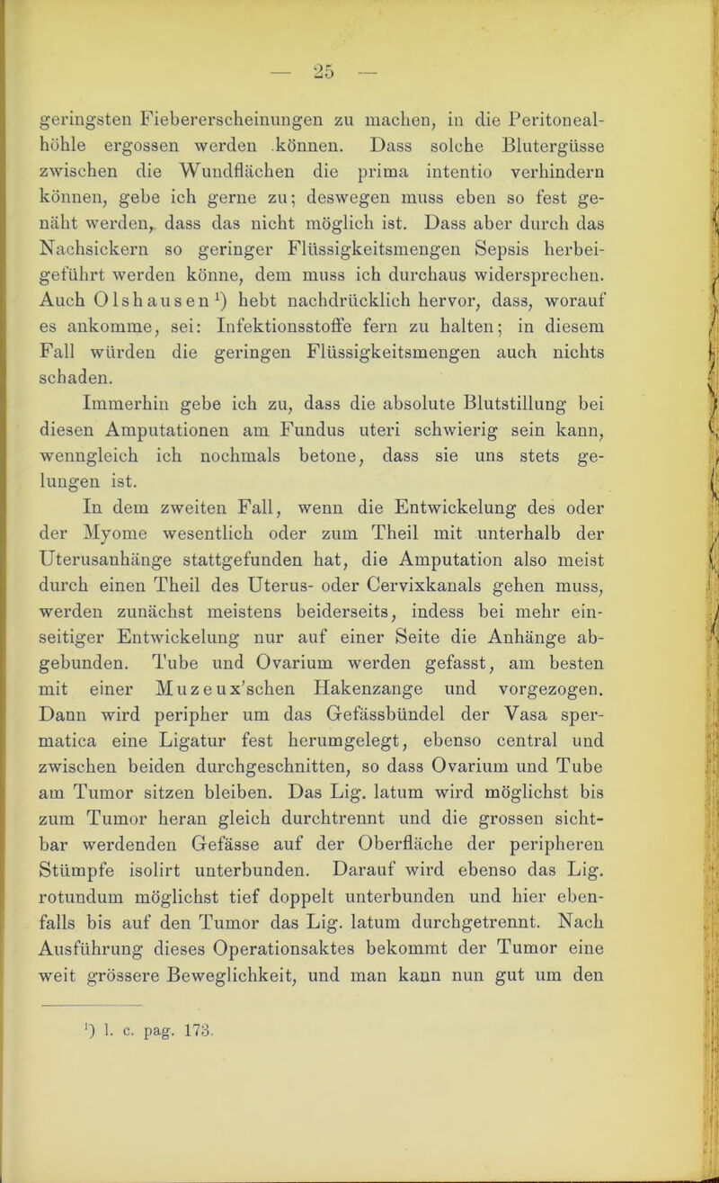 geringsten Fiebererscheinungen zu machen, in die Peritoneal- höhle ergossen werden können. Dass solche Blutergüsse zwischen die Wundflächen die prima intentio verhindern können, gebe ich gerne zu; deswegen muss eben so fest ge- näht werden, dass das nicht möglich ist. Dass aber durch das Nachsickern so geringer Flüssigkeitsmengen Sepsis herbei- geführt werden könne, dem muss ich durchaus widersprechen. Auch Olshausen x) hebt nachdrücklich hervor, dass, worauf es ankomme, sei: Infektionsstoffe fern zu halten; in diesem Fall würden die geringen Flüssigkeitsmengen auch nichts schaden. Immerhin gebe ich zu, dass die absolute Blutstillung bei diesen Amputationen am Fundus uteri schwierig sein kann, wenngleich ich nochmals betone, dass sie uns stets ge- lungen ist. In dem zweiten Fall, wenn die Entwickelung des oder der Myome wesentlich oder zum Theil mit unterhalb der Uterusanhänge stattgefunden hat, die Amputation also meist durch einen Theil des Uterus- oder Cervixkanals gehen muss, werden zunächst meistens beiderseits, indess bei mehr ein- seitiger Entwickelung nur auf einer Seite die Anhänge ab- gebunden. Tube und Ovarium werden gefasst, am besten mit einer Muzeux’schen Hakenzange und vorgezogen. Dann wird peripher um das Gefässbündel der Vasa sper- matica eine Ligatur fest herumgelegt, ebenso central und zwischen beiden durchgeschnitten, so dass Ovarium und Tube am Tumor sitzen bleiben. Das Lig. latum wird möglichst bis zum Tumor heran gleich durchtrennt und die grossen sicht- bar werdenden Gefässe auf der Oberfläche der peripheren Stümpfe isolirt unterbunden. Darauf wird ebenso das Lig. rotundum möglichst tief doppelt unterbunden und hier eben- falls bis auf den Tumor das Lig. latum durchgetrennt. Nach Ausführung dieses Operationsaktes bekommt der Tumor eine weit grössere Beweglichkeit, und man kann nun gut um den