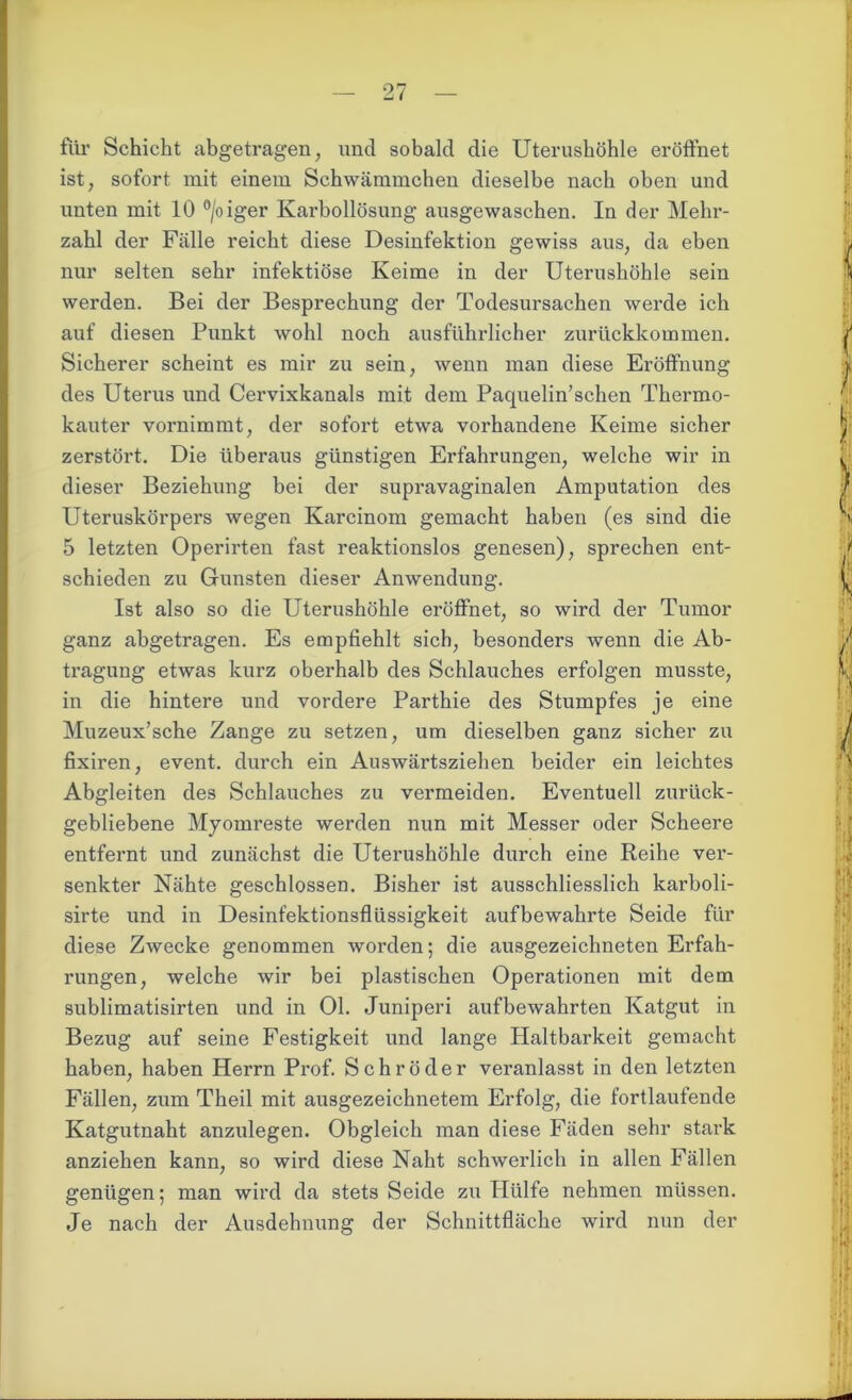 für Schicht abgetragen, und sobald die Uterushöhle eröffnet ist, sofort mit einem Schwämmchen dieselbe nach oben und unten mit 10 °/oiger Karbollösung ausgewaschen. In der Mehr- zahl der Fälle reicht diese Desinfektion gewiss aus, da eben nur selten sehr infektiöse Keime in der Uterushöhle sein werden. Bei der Besprechung der Todesursachen werde ich auf diesen Punkt wohl noch ausführlicher zurückkommen. Sicherer scheint es mir zu sein, wenn man diese Eröffnung des Uterus und Cervixkanals mit dem Paquelin’sehen Thermo- kauter vornimmt, der sofort etwa vorhandene Keime sicher zerstört. Die überaus günstigen Erfahrungen, welche wir in dieser Beziehung bei der supravaginalen Amputation des Uteruskörpers wegen Karcinom gemacht haben (es sind die 5 letzten Operirten fast reaktionslos genesen), sprechen ent- schieden zu Gunsten dieser Anwendung. Ist also so die Uterushöhle eröffnet, so wird der Tumor ganz abgetragen. Es empfiehlt sich, besonders wenn die Ab- tragung etwas kurz oberhalb des Schlauches erfolgen musste, in die hintere und vordere Parthie des Stumpfes je eine Muzeux’sche Zange zu setzen, um dieselben ganz sicher zu fixiren, event. durch ein Auswärtsziehen beider ein leichtes Abgleiten des Schlauches zu vermeiden. Eventuell zurück- gebliebene Myomreste werden nun mit Messer oder Scheere entfernt und zunächst die Uterushöhle durch eine Reihe ver- senkter Nähte geschlossen. Bisher ist ausschliesslich kai’boli- sirte und in Desinfektionsflüssigkeit aufbewahrte Seide für diese Zwecke genommen worden; die ausgezeichneten Erfah- rungen, welche wir bei plastischen Operationen mit dem sublimatisirten und in Ol. Juniperi aufbewahrten Katgut in Bezug auf seine Festigkeit und lange Haltbarkeit gemacht haben, haben Herrn Prof. Schröder veranlasst in den letzten Fällen, zum Theil mit ausgezeichnetem Erfolg, die fortlaufende Katgutnaht anzulegen. Obgleich man diese Fäden sehr stark anziehen kann, so wird diese Naht schwerlich in allen Fällen genügen; man wird da stets Seide zu Hülfe nehmen müssen. Je nach der Ausdehnung der Schnittfläche wird nun der