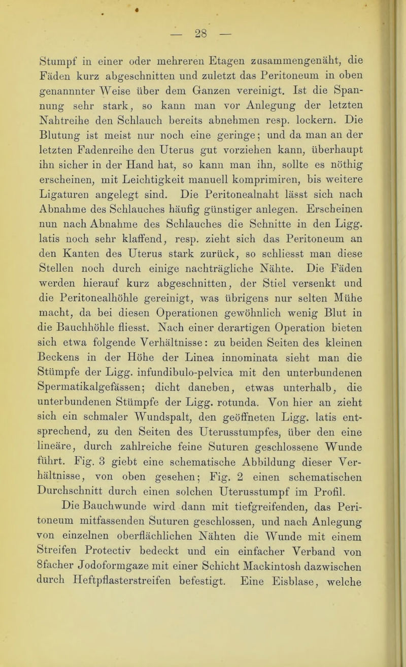 Stumpf in einer oder mehreren Etagen zusammengenäht, die Fäden kurz abgesehnitten und zuletzt das Peritoneum in oben genannnter Weise über dem Ganzen vereinigt. Ist die Span- nung sehr stark, so kann man vor Anlegung der letzten Nabtreibe den Schlauch bereits abnehmen resp. lockern. Die Blutung ist meist nur noch eine geringe; und da man an der letzten Fadenreibe den Uterus gut vorziehen kann, überhaupt ihn sicher in der Hand bat, so kann man ihn, sollte es nöthig erscheinen, mit Leichtigkeit manuell komprimiren, bis weitere Ligaturen angelegt sind. Die Peritonealnaht lässt sich nach Abnahme des Schlauches häufig günstiger anlegen. Erscheinen nun nach Abnahme des Schlauches die Schnitte in den Ligg. latis noch sehr klaffend, resp. zieht sich das Peritoneum an den Kanten des Uterus stark zurück, so schliesst man diese Stellen noch durch einige nachträgliche Nähte. Die Fäden werden hierauf kurz abgeschnitten, der Stiel versenkt und die Peritonealhöhle gereinigt, was übrigens nur selten Mühe macht, da bei diesen Operationen gewöhnlich wenig Blut in die Bauchhöhle fliesst. Nach einer derai’tigen Operation bieten sich etwa folgende Verhältnisse: zu beiden Seiten des kleinen Beckens in der Höhe der Linea innominata sieht man die Stümpfe der Ligg. infundibulo-pelvica mit den unterbundenen Spermatikalgefässen; dicht daneben, etwas unterhalb, die unterbundenen Stümpfe der Ligg. rotunda. Von hier an zieht sich ein schmaler Wundspalt, den geöffneten Ligg. latis ent- sprechend, zu den Seiten des Uterusstumpfes, über den eine lineäre, durch zahlreiche feine Suturen geschlossene Wunde führt. Fig. 3 giebt eine schematische Abbildung dieser Ver- hältnisse, von oben gesehen; Fig. 2 einen schematischen Durchschnitt durch einen solchen Uterusstumpf im Profil. Die Bauchwunde wird dann mit tiefgreifenden, das Peri- toneum mitfassenden Suturen geschlossen, und nach Anlegung von einzelnen oberflächlichen Nähten die Wunde mit einem Streifen Protectiv bedeckt und ein einfacher Verband von 8facher Jodoformgaze mit einer Schicht Mackintosh dazwischen durch Heftpflasterstreifen befestigt. Eine Eisblase, welche