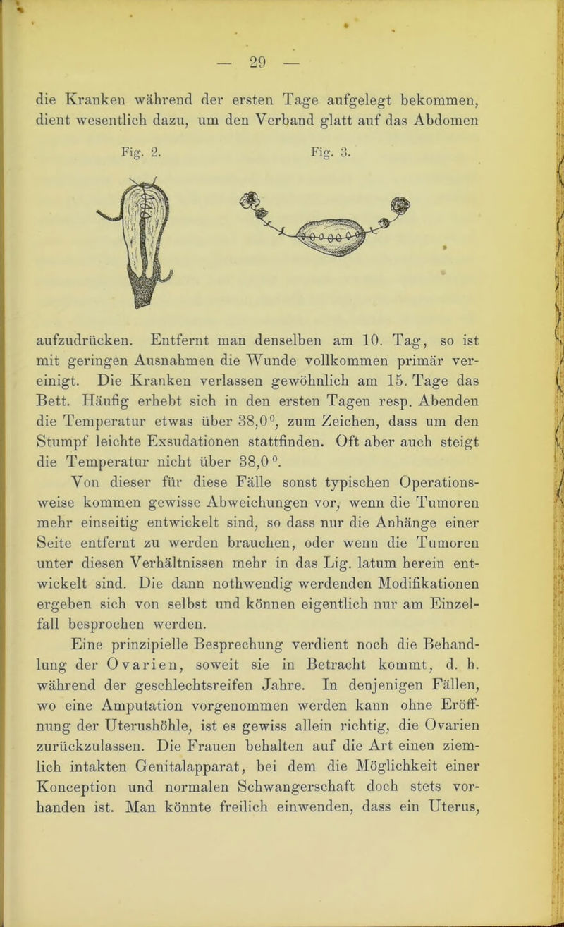 die Kranken während der ersten Tage aufgelegt bekommen, dient wesentlich dazu, um den Verband glatt auf das Abdomen aufzudrücken. Entfernt man denselben am 10. Tag, so ist mit geringen Ausnahmen die Wunde vollkommen primär ver- einigt. Die Kranken verlassen gewöhnlich am 15. Tage das Bett. Häufig erhebt sich in den ersten Tagen resp. Abenden die Temperatur etwas über 38,0°, zum Zeichen, dass um den Stumpf leichte Exsudationen stattfinden. Oft aber auch steigt die Temperatur nicht über 38,0°. Von dieser für diese Fälle sonst typischen Operations- weise kommen gewisse Abweichungen vor, wenn die Tumoren mehr einseitig entwickelt sind, so dass nur die Anhänge einer Seite entfernt zu werden brauchen, oder wenn die Tumoren unter diesen Verhältnissen mehr in das Lig. latum herein ent- wickelt sind. Die dann nothwendig werdenden Modifikationen ergeben sich von selbst und können eigentlich nur am Einzel- fall besprochen werden. Eine prinzipielle Besprechung verdient noch die Behand- lung der Ovarien, soweit sie in Betracht kommt, d. h. während der geschlechtsreifen Jahre. In denjenigen Fällen, wo eine Amputation vorgenommen werden kann ohne Eröff- nung der Uterushöhle, ist es gewiss allein richtig, die Ovarien zurückzulassen. Die Frauen behalten auf die Art einen ziem- lich intakten Genitalapparat, bei dem die Möglichkeit einer Konception und normalen Schwangerschaft doch stets vor- handen ist. Man könnte freilich einwenden, dass ein Uterus,