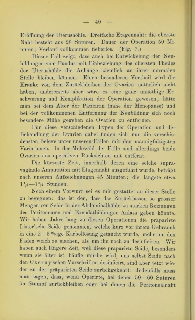 Eröffnung der Uterushöhle. Dreifache Etagennaht; die oberste Naht besteht aus 28 Suturen. Dauer der Operation 50 Mi- nuten; Verlauf vollkommen fieberlos. (Fig. 7.) Dieser Fall zeigt, dass auch bei Entwickelung der Neu- bildungen vom Fundus mit Einbeziehung des obersten Theiles der Uterushöhle die Anhänge ziemlich au ihrer normalen Stelle bleiben können. Einen besonderen Vortheil wird die Kranke von dem Zurückbleiben der Ovarien natürlich nicht haben, andererseits aber wäre es eine ganz unnöthige Er- schwerung und Komplikation der Operation gewesen, hätte man bei dem Alter der Patientin (nahe der Menopause) und bei der vollkommenen Entfernung der Neubildung sich noch besondere Mühe gegeben die Ovarien zu entfernen. Für diese verschiedenen Typen der Operation und der Behandlung der Ovarien dabei finden sich nun die verschie- densten Belege unter unseren Fällen mit den mannigfaltigsten Variationen. In der Mehrzahl der Fälle sind allerdings beide Ovarien aus operativen Rücksichten mit entfernt. Die kürzeste Zeit, innerhalb deren eine solche supra- vaginale Amputation mit Etagennaht ausgeführt wurde, beträgt nach unseren Aufzeichnungen 45 Minuten; die längste etwa 1 x/2—l3/* Stunden. Noch einem Vorwurf sei es mir gestattet an dieser Stelle zu begegnen: das ist der, dass das Zurücklassen so grosser Mengen von Seide in der Abdominalhöhle zu starken Reizungen des Peritoneums und Exsudatbildungen Anlass geben könnte. Wir haben Jahre lang zu diesen Operationen die präparirte Lister’sche Seide genommen, welche kurz vor ihrem Gebrauch in eine 2—3°/oige Karbollösung getaucht wurde, mehr um den Faden weich zu machen, als um ihn noch zu desinficiren. Wir haben auch längere Zeit, weil diese präparirte Seide, besonders wenn sie älter ist, häufig mürbe wird, uns selbst Seide nach den Cz erny’schen Vorschriften desinficirt, sind aber jetzt wie- der zu der präparirten Seide zurückgekehrt. Jedenfalls muss man sagen, dass, wenn Operirte, bei denen 50—60 Suturen im Stumpf Zurückbleiben oder bei denen die Peritonealnaht