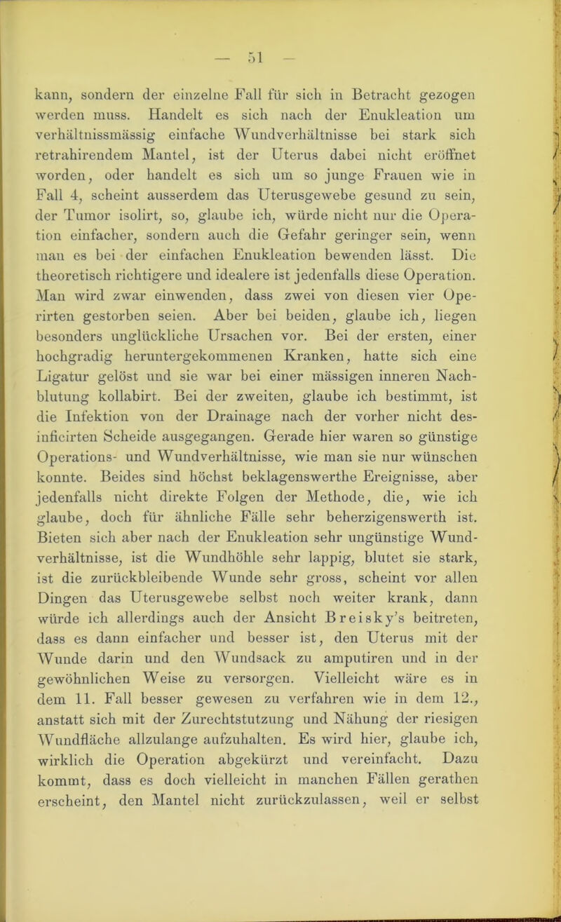 kann, sondern der einzelne Fall für sich in Betracht gezogen werden muss. Handelt es sich nach der Enukleation um verhältnissmässig einfache Wundverhältnisse bei stark sich retrahirendem Mantel, ist der Uterus dabei nicht eröffnet worden, oder handelt es sich um so junge Frauen wie in Fall 4, scheint ausserdem das Uterusgewebe gesund zu sein, der Tumor isolirt, so, glaube ich, würde nicht nur die Opera- tion einfacher, sondern auch die Gefahr geringer sein, wenn mau es bei der einfachen Enukleation bewenden lässt. Die theoretisch richtigere und idealere ist jedenfalls diese Operation. Man wird zwar einwenden, dass zwei von diesen vier Ope- rirten gestorben seien. Aber bei beiden, glaube ich, liegen besonders unglückliche Ursachen vor. Bei der ersten, einer hochgradig heruntergekommenen Kranken, hatte sich eine Ligatur gelöst und sie war bei einer mässigen inneren Nach- blutung kollabirt. Bei der zweiten, glaube ich bestimmt, ist die Infektion von der Drainage nach der vorher nicht des- inficirten Scheide ausgegangen. Gerade hier waren so günstige Operations- und Wundverhältnisse, wie man sie nur wünschen konnte. Beides sind höchst beklagenswerthe Ereignisse, aber jedenfalls nicht direkte Folgen der Methode, die, wie ich glaube, doch für ähnliche Fälle sehr beherzigenswerth ist. Bieten sich aber nach der Enukleation sehr ungünstige Wund- verhältnisse, ist die Wundhöhle sehr lappig, blutet sie stark, ist die zurückbleibende Wunde sehr gross, scheint vor allen Dingen das Uterusgewebe selbst noch weiter krank, dann würde ich allerdings auch der Ansicht Breisky’s beitreten, dass es dann einfacher und besser ist, den Uterus mit der Wunde darin und den Wundsack zu amputiren und in der gewöhnlichen Weise zu versorgen. Vielleicht wäre es in dem 11. Fall besser gewesen zu verfahren wie in dem 12., anstatt sich mit der Zurechtstutzung und Nähung der riesigen Wundfläche allzulange aufzuhalten. Es wird hier, glaube ich, wirklich die Operation abgekürzt und vereinfacht. Dazu kommt, dass es doch vielleicht in manchen Fällen gerathen erscheint, den Mantel nicht zurückzulassen, weil er selbst