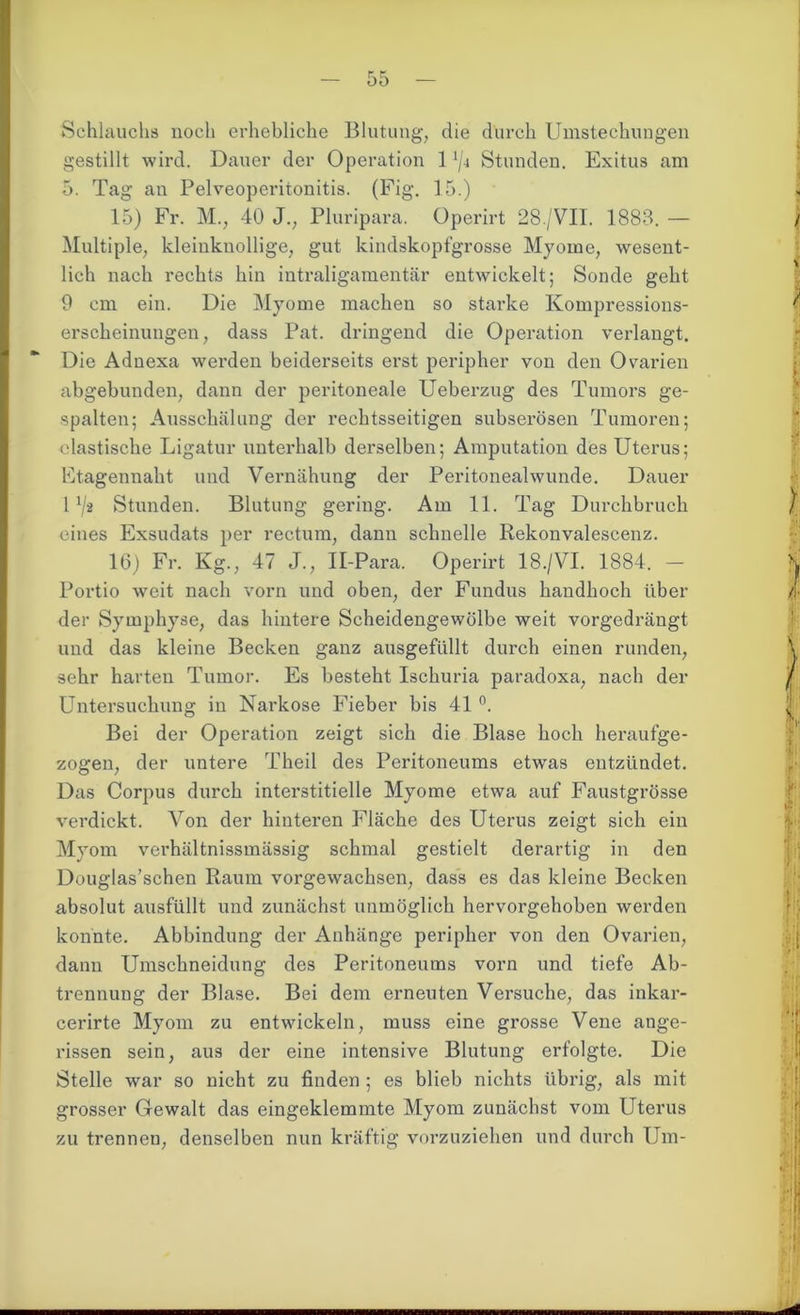 Schlauch« noch erhebliche Blutung, die durch Umstechungen gestillt wird. Dauer der Operation 1 iji Stunden. Exitus am 5. Tag an Pelveoperitonitis. (Fig. 15.) 15) Fr. M., 40 J.; Pluripara. Operirt 28./VII. 1883. — Multiple, kleinknollige, gut kindskopfgrosse Myome, wesent- lich nach rechts hin intraligamentär entwickelt; Sonde geht 9 cm ein. Die Myome machen so starke Kompressions- erscheinungen, dass Pat. dringend die Operation verlangt. Die Adnexa werden beiderseits erst peripher von den Ovarien abgebunden, dann der peritoneale Ueberzug des Tumors ge- spalten; Ausschälung der rechtsseitigen subserösen Tumoren; elastische Ligatur unterhalb derselben; Amputation des Uterus; Etagennaht und Vernähung der Peritonealwunde. Dauer 1 */* Stunden. Blutung gering. Am 11. Tag Durchbruch eines Exsudats per rectum, dann schnelle Rekonvalescenz. 16) Fr. Kg., 47 J., Il-Para. Operirt 18./VI. 1884. — Portio weit nach vorn und oben, der Fundus handhoch über der Symphyse, das hintere Scheidengewölbe weit vorgedrängt und das kleine Becken ganz ausgefiillt durch einen runden, sehr harten Tumor. Es besteht Ischuria paradoxa, nach der Untersuchung in Narkose Fieber bis 41 °. Bei der Operation zeigt sich die Blase hoch heraufge- zogen, der untere Theil des Peritoneums etwas entzündet. Das Corpus durch interstitielle Myome etwa auf Faustgrösse verdickt. Von der hinteren Fläche des Uterus zeigt sich ein Myom verhältnissmässig schmal gestielt derartig in den Douglas’schen Raum vorgewachsen, dass es das kleine Becken absolut ausfüllt und zunächst unmöglich hervorgehoben werden konnte. Abbindung der Anhänge peripher von den Ovarien, dann Umschneidung des Peritoneums vorn und tiefe Ab- trennung der Blase. Bei dem erneuten Versuche, das inkar- cerirte Myom zu entwickeln, muss eine grosse Vene ange- rissen sein, aus der eine intensive Blutung erfolgte. Die Stelle war so nicht zu finden ; es blieb nichts übrig, als mit grosser Gewalt das eingeklemmte Myom zunächst vom Uterus zu trennen, denselben nun kräftig vorzuziehen und durch Um-