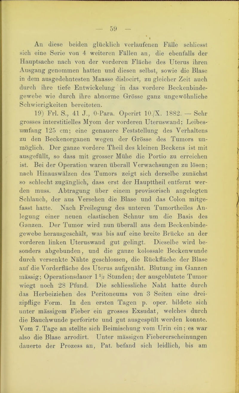 Aii diese beiden glücklich verlaufenen Fälle schliesst sich eine Serie von 4 weiteren Fällen an, die ebenfalls der Hauptsache nach von der vorderen Fläche des Uterus ihren Ausgang genommen hatten und diesen selbst, sowie die Blase in dem ausgedehntesten Maasse dislocirt, zu gleicher Zeit auch durch ihre tiefe Entwickelung in das vordere Beckenbinde- gewebe wie durch ihre abnorme Grösse ganz ungewöhnliche Schwierigkeiten bereiteten. 19) Frl. S., 41 J., O-Para. Operirt 10./X. 1882. — Sehr grosses interstitielles Myom der vorderen Uteruswand; Leibes- umfang 125 cm; eine genauere Feststellung des Verhaltens zu den Beckenorganen wegen der Grösse des Tumors un- möglich. Der ganze vordere Theil des kleinen Beckens ist mit ausgefüllt, so dass mit grosser Mühe die Portio zu erreichen ist. Bei der Operation waren überall Verwachsungen zu lösen; nach Hinaus wälzen des Tumors zeigt sich derselbe zunächst so schlecht zugänglich, dass erst der Haupttheil entfernt wer- den muss. Abtragung über einem provisorisch angelegten Schlauch, der aus Versehen die Blase und das Colon mitge- fasst hatte. Nach Freilegung des unteren Tumortheiles An- legung einer neuen elastischen Schnur um die Basis des Ganzen. Der Tumor wird nun überall aus dem Beckenbinde- gewebe herausgeschält, was bis auf eine breite Brücke an der vorderen linken Uteruswand gut gelingt. Dieselbe wird be- sonders abgebunden, und die ganze kolossale Beckenwunde durch versenkte Nähte geschlossen, die Rückfläche der Blase auf die Vorderfläche des Uterus aufgenäht. Blutung im Ganzen mässig; Operationsdauer 1 G Stunden; der ausgeblutete Tumor wiegt noch 28 Pfund. Die schliessliche Naht hatte durch das Herbeiziehen des Peritoneums von 3 Seiten eine drei- zipflige Form. In den ersten Tagen p. oper. bildete sich unter mässigem Fieber ein grosses Exsudat, welches durch die Bauchwunde perforirte und gut ausgespült werden konnte. Vom 7. Tage an stellte sich Beimischung vom Urin ein; es war also die Blase arrodirt. Unter mässigen Fiebererscheinungen dauerte der Prozess an, Pat. befand sich leidlich, bis am