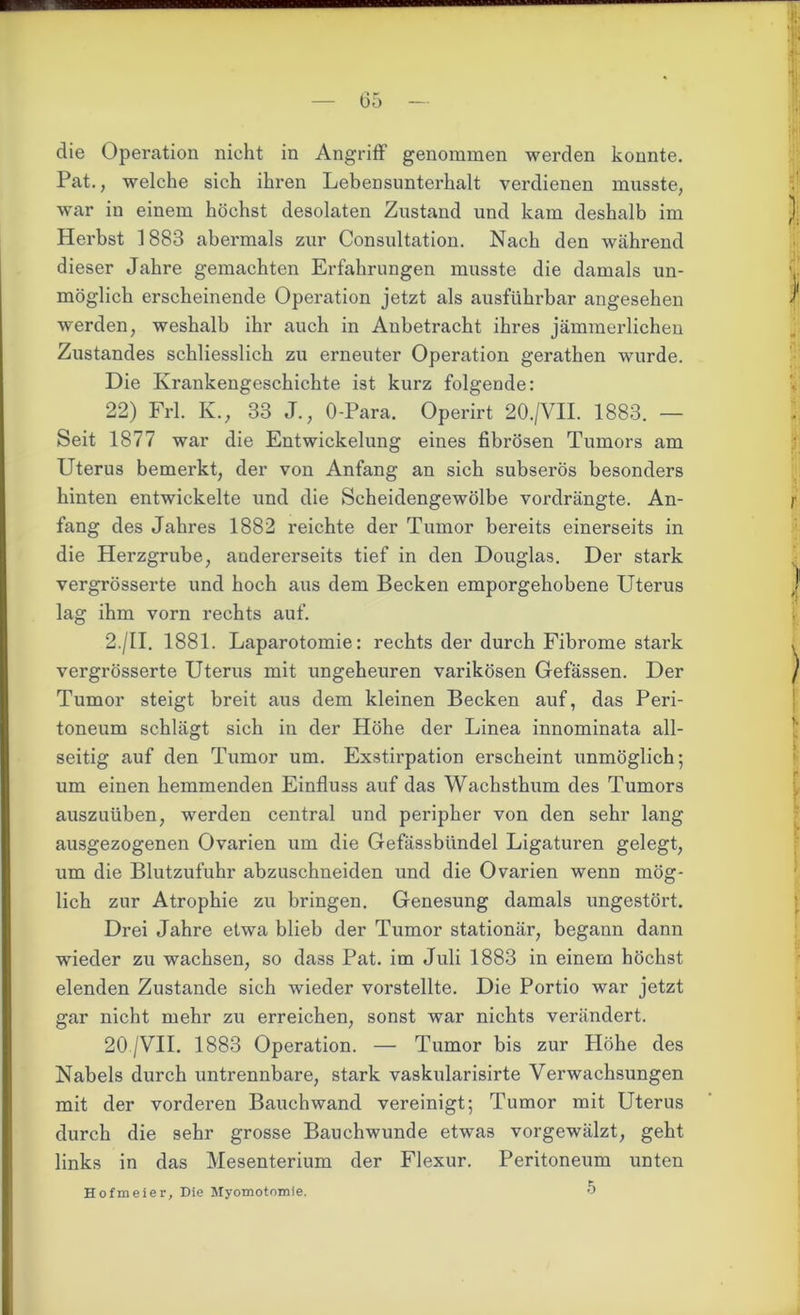 die Operation nicht in Angriff genommen werden konnte. Pat., welche sich ihren Lebensunterhalt verdienen musste, war in einem höchst desolaten Zustand und kam deshalb im Herbst 1883 abermals zur Consultation. Nach den während dieser Jahre gemachten Erfahrungen musste die damals un- möglich erscheinende Operation jetzt als ausführbar angesehen werden, weshalb ihr auch in Anbetracht ihres jämmerlichen Zustandes schliesslich zu erneuter Operation gerathen wurde. Die Krankengeschichte ist kurz folgende: 22) Frl. K., 33 J., O-Para. Operirt 20./VII. 1883. — Seit 1877 war die Entwickelung eines fibrösen Tumors am Uterus bemerkt, der von Anfang an sich subserös besonders hinten entwickelte und die Scheidengewölbe vordrängte. An- fang des Jahres 1882 reichte der Tumor bereits einerseits in die Herzgrube, andererseits tief in den Douglas. Der stark vergrösserte und hoch aus dem Becken emporgehobene Uterus lag ihm vorn rechts auf. 2./II. 1881. Laparotomie: rechts der durch Fibrome stark vergrösserte Uterus mit ungeheuren varikösen Gefässen. Der Tumor steigt breit aus dem kleinen Becken auf, das Peri- toneum schlägt sich in der Höhe der Linea innominata all- seitig auf den Tumor um. Exstirpation erscheint unmöglich; um einen hemmenden Einfluss auf das Wachsthum des Tumors auszuüben, werden central und peripher von den sehr lang ausgezogenen Ovarien um die Gefässbündel Ligaturen gelegt, um die Blutzufuhr abzuschneiden und die Ovarien wenn mög- lich zur Atrophie zu bringen. Genesung damals ungestört. Drei Jahre etwa blieb der Tumor stationär, begann dann wieder zu wachsen, so dass Pat. im Juli 1883 in einem höchst elenden Zustande sich wieder vorstellte. Die Portio war jetzt gar nicht mehr zu erreichen, sonst war nichts verändert. 20 /VII. 1883 Operation. — Tumor bis zur Höhe des Nabels durch untrennbare, stark vaskularisirte Verwachsungen mit der vorderen Bauchwand vereinigt; Tumor mit Uterus durch die sehr grosse Bauchwunde etwas vorgewälzt, geht links in das Mesenterium der Flexur. Peritoneum unten 5 Hofmeier, Die Myomotomie.