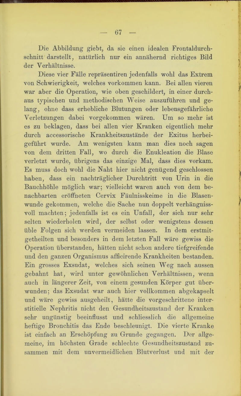 Die Abbildung giebt, da sie einen idealen Frontaldurch- schnitt darstellt, natürlich nur ein annähernd richtiges Bild der Verhältnisse. Diese vier Fälle repräsentiren jedenfalls wohl das Extrem von Schwierigkeit, welches Vorkommen kann. Bei allen vieren war aber die Operation, wie oben geschildert, in einer durch- aus typischen und methodischen Weise auszuführen und ge- lang, ohne dass erhebliche Blutungen oder lebensgefährliche Verletzungen dabei vorgekommen wären. Um so mehr ist es zu beklagen, dass bei allen vier Kranken eigentlich mehr durch accessorische Krankheitszustände der Exitus herbei- geführt wui’de. Am wenigsten kann man dies noch sagen von dem dritten Fall, wo durch die Enukleation die Blase verletzt wurde, übrigens das einzige Mal, dass dies vorkam. Es muss doch wohl die Naht hier nicht genügend geschlossen haben, dass ein nachträglicher Durchtritt von Urin in die Bauchhöhle möglich war; vielleicht waren auch von dem be- nachbarten eröffheten Cervix Fäulnisskeime in die Blasen- wunde gekommen, welche die Sache nun doppelt verhängnis- voll machten; jedenfalls ist es ein Unfall, der sich nur sehr selten wiederholen wird, der selbst oder wenigstens dessen üble Folgen sich werden vermeiden lassen. In dem erstmit- getheilten und besonders in dem letzten Fall wäre gewiss die Operation überstanden, hätten nicht schon andere tiefgreifende und den ganzen Organismus afficirende Krankheiten bestanden. Ein grosses Exsudat, welches sich seinen Weg nach aussen gebahnt hat, wird unter gewöhnlichen Verhältnissen, wenn auch in längerer Zeit, von einem gesunden Körper gut über- wunden; das Exsudat war auch hier vollkommen abgekapselt und wäre gewiss ausgeheilt, hätte die vorgeschrittene inter- stitielle Nephritis nicht den Gesundheitszustand der Kranken sehr ungünstig beeinflusst und schliesslich die allgemeine heftige Bronchitis das Ende beschleunigt. Die vierte Kranke ist einfach an Erschöpfung zu Grunde gegangen. Der allge- meine, im höchsten Grade schlechte Gesundheitszustand zu- sammen mit dem unvermeidlichen Blutverlust und mit der