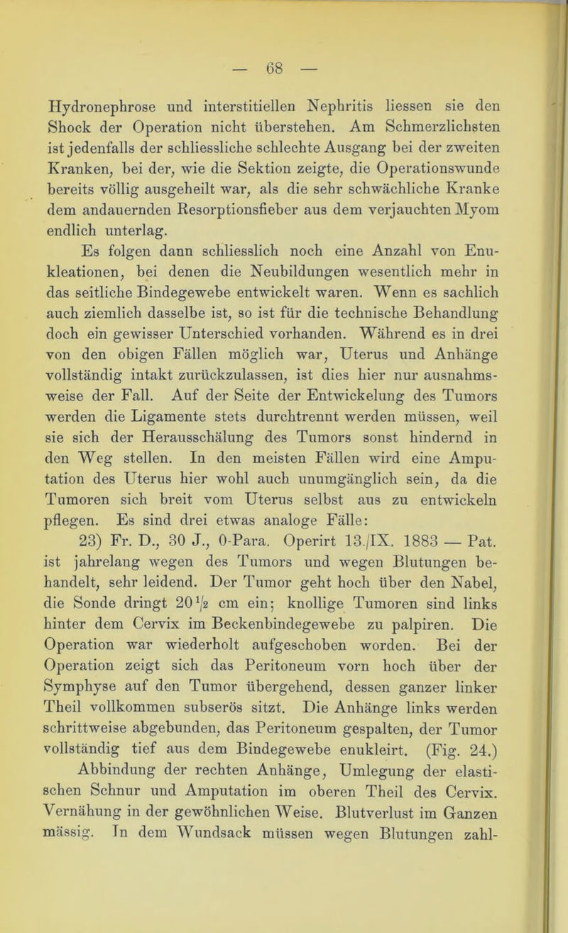 Hydronephrose und interstitiellen Nephritis Hessen sie den Shock der Operation nicht überstehen. Am Schmerzlichsten ist jedenfalls der schliessliche schlechte Ausgang bei der zweiten Kranken, bei der, wie die Sektion zeigte, die Operationswunde bereits völlig ausgeheilt war, als die sehr schwächliche Kranke dem andauernden Resorptionsfieber aus dem verjauchten Myom endlich unterlag. Es folgen dann schliesslich noch eine Anzahl von Enu- kleationen, bei denen die Neubildungen wesentlich mehr in das seitliche Bindegewebe entwickelt waren. Wenn es sachlich auch ziemlich dasselbe ist, so ist für die technische Behandlung doch ein gewisser Unterschied vorhanden. Während es in drei von den obigen Fällen möglich war, Uterus und Anhänge vollständig intakt zurückzulassen, ist dies hier nur ausnahms- weise der Fall. Auf der Seite der Entwickelung des Tumors werden die Ligamente stets durchtrennt werden müssen, weil sie sich der Herausschälung des Tumors sonst hindernd in den Weg stellen. In den meisten Fällen wird eine Ampu- tation des Uterus hier wohl auch unumgänglich sein, da die Tumoren sich breit vom Uterus selbst aus zu entwickeln pflegen. Es sind drei etwas analoge Fälle: 23) Fr. D., 30 J., 0 Para. Operirt 13./IX. 1883 — Pat. ist jahrelang wegen des Tumors und wegen Blutungen be- handelt, sehr leidend. Der Tumor geht hoch über den Nabel, die Sonde dringt 20^2 cm ein; knollige Tumoren sind links hinter dem Cervix im Beckenbindegewebe zu palpiren. Die Operation war wiederholt aufgeschoben worden. Bei der Operation zeigt sich das Peritoneum vorn hoch über der Symphyse auf den Tumor übergehend, dessen ganzer linker Theil vollkommen subserös sitzt. Die Anhänge links werden schrittweise abgebunden, das Peritoneum gespalten, der Tumor vollständig tief aus dem Bindegewebe enukleirt. (Fig. 24.) Abbindung der rechten Anhänge, Umlegung der elasti- schen Schnur und Amputation im oberen Theil des Cervix. Vernähung in der gewöhnlichen Weise. Blutverlust im Ganzen massig. In dem Wundsack müssen wegen Blutungen zahl-