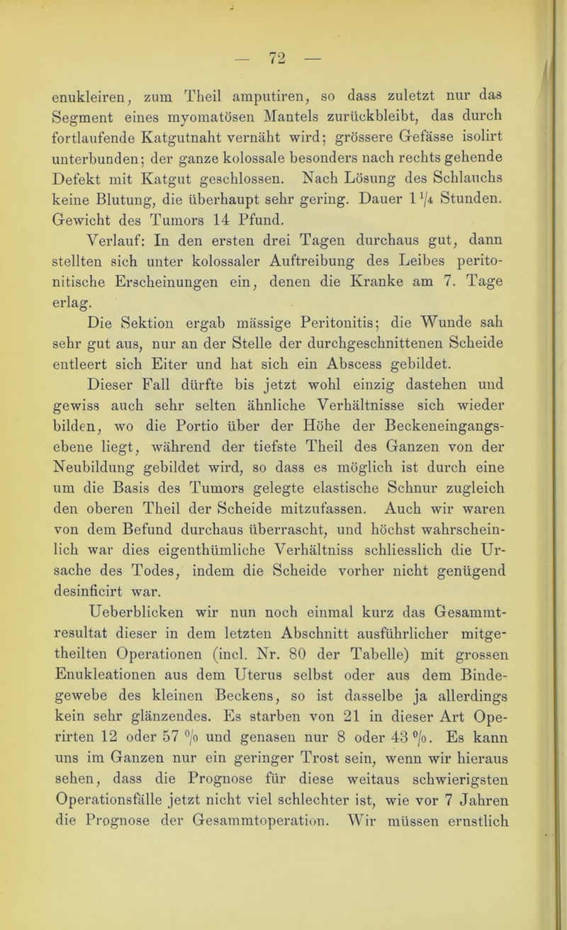 enukleiren; zum Theil amputiren, so dass zuletzt nur das Segment eines myomatösen Mantels zurückbleibt, das durch fortlaufende Katgutnaht vernäht wird; grössere Gefässe isolirt unterbunden; der ganze kolossale besonders nach rechts gehende Defekt mit Katgut geschlossen. Nach Lösung des Schlauchs keine Blutung, die überhaupt sehr gering. Dauer 1 */4 Stunden. Gewicht des Tumors 14 Pfund. Verlauf: In den ersten drei Tagen durchaus gut, dann stellten sich unter kolossaler Auftreibung des Leibes perito- nitische Erscheinungen ein, denen die Kranke am 7. Tage erlag. Die Sektion ergab massige Peritonitis; die Wunde sah sehr gut aus, nur an der Stelle der durchgeschnittenen Scheide entleert sich Eiter und hat sich ein Abscess gebildet. Dieser Fall dürfte bis jetzt wohl einzig dastehen und gewiss auch sehr selten ähnliche Verhältnisse sich wieder bilden, wo die Portio über der Höhe der Beckeneingangs- ebene liegt, während der tiefste Theil des Ganzen von der Neubildung gebildet wird, so dass es möglich ist durch eine um die Basis des Tumors gelegte elastische Schnur zugleich den oberen Theil der Scheide mitzufassen. Auch wir waren von dem Befund durchaus überrascht, und höchst wahrschein- lich war dies eigenthümliche Verhältniss schliesslich die Ur- sache des Todes, indem die Scheide vorher nicht genügend desinficirt war. Ueberblicken wir nun noch einmal kurz das Gesammt- resultat dieser in dem letzten Abschnitt ausführlicher mitge- theilten Operationen (incl. Nr. 80 der Tabelle) mit grossen Enukleationen aus dem Uterus selbst oder aus dem Binde- gewebe des kleinen Beckens, so ist dasselbe ja allerdings kein sehr glänzendes. Es starben von 21 in dieser Art Ope- rirten 12 oder 57 °/o und genasen nur 8 oder 43°/o. Es kann uns im Ganzen nur ein geringer Trost sein, wenn wir hieraus sehen, dass die Prognose für diese weitaus schwierigsten Operationsfälle jetzt nicht viel schlechter ist, wie vor 7 Jahren die Prognose der Gesammtoperation. Wir müssen ernstlich