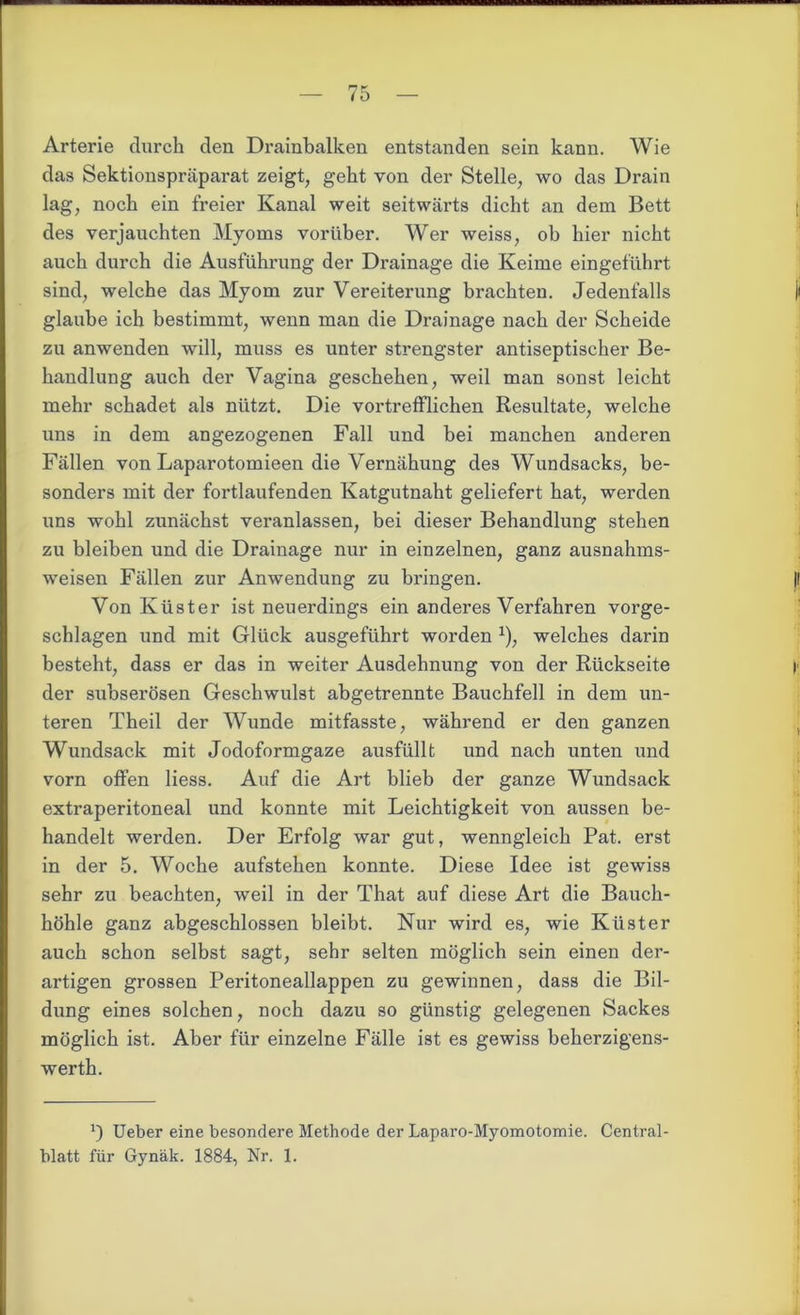 ma — /5 — Arterie durch den Drainbalken entstanden sein kann. Wie das Sektionspräparat zeigt, geht von der Stelle, wo das Drain lag, noch ein freier Kanal weit seitwärts dicht an dem Bett des verjauchten Myoms vorüber. Wer weiss, ob hier nicht auch durch die Ausführung der Drainage die Keime eingeführt sind, welche das Myom zur Vereiterung brachten. Jedenfalls glaube ich bestimmt, wenn man die Drainage nach der Scheide zu anwenden will, muss es unter strengster antiseptischer Be- handlung auch der Vagina geschehen, weil man sonst leicht mehr schadet als nützt. Die vortrefflichen Resultate, welche uns in dem angezogenen Fall und bei manchen anderen Fällen von Laparotomieen die Vernähung des Wundsacks, be- sonders mit der fortlaufenden Katgutnaht geliefert hat, werden uns wohl zunächst veranlassen, bei dieser Behandlung stehen zu bleiben und die Drainage nur in einzelnen, ganz ausnahms- weisen Fällen zur Anwendung zu bringen. Von Küster ist neuerdings ein anderes Verfahren vorge- schlagen und mit Glück ausgeführt worden *), welches darin besteht, dass er das in weiter Ausdehnung von der Rückseite der subserösen Geschwulst abgetrennte Bauchfell in dem un- teren Theil der Wunde mitfasste, während er den ganzen Wundsack mit Jodoformgaze ausfüllt und nach unten und vorn offen liess. Auf die Art blieb der ganze Wundsack extraperitoneal und konnte mit Leichtigkeit von aussen be- handelt werden. Der Erfolg war gut, wenngleich Pat. erst in der 5. Woche aufstehen konnte. Diese Idee ist gewiss sehr zu beachten, weil in der That auf diese Art die Bauch- höhle ganz abgeschlossen bleibt. Nur wird es, wie Küster auch schon selbst sagt, sehr selten möglich sein einen der- artigen grossen Peritoneallappen zu gewinnen, dass die Bil- dung eines solchen, noch dazu so günstig gelegenen Sackes möglich ist. Aber für einzelne Fälle ist es gewiss beherzigens- werth. ’) Ueber eine besondere Methode der Laparo-Myomotomie. Central-