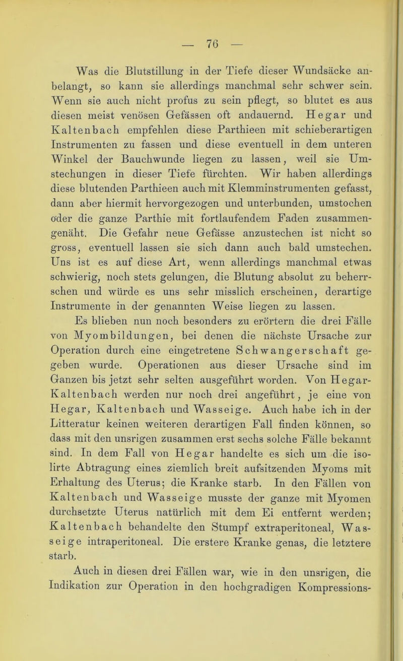 Was die Blutstillung in der Tiefe dieser Wundsäcke an- belangt, so kann sie allerdings manchmal sehr schwer sein. Wenn sie auch nicht profus zu sein pflegt, so blutet es aus diesen meist venösen Gefässen oft andauernd. He gar und Kaltenbach empfehlen diese Parthieen mit schieberartigen Instrumenten zu fassen und diese eventuell in dem unteren Winkel der Bauchwunde liegen zu lassen, weil sie Um- stechungen in dieser Tiefe fürchten. Wir haben allerdings diese blutenden Parthieen auch mit Klemminstrumenten gefasst, dann aber hiermit hervorgezogen und unterbunden, umstochen oder die ganze Parthie mit fortlaufendem Faden zusammen- genäht. Die Gefahr neue Gefässe anzustechen ist nicht so gross, eventuell lassen sie sich dann auch bald umstechen. Uns ist es auf diese Art, wenn allerdings manchmal etwas schwierig, noch stets gelungen, die Blutung absolut zu beherr- schen und würde es uns sehr misslich erscheinen, derartige Instrumente in der genannten Weise liegen zu lassen. Es blieben nun noch besonders zu erörtern die drei Fälle von Myombildungen, bei denen die nächste Ursache zur Operation durch eine eingetretene Schwangerschaft ge- geben wurde. Operationen aus dieser Ursache sind im Ganzen bis jetzt sehr selten ausgeführt worden. Von Hegar- Kaltenbach werden nur noch drei angeführt, je eine von Hegar, Kaltenbach und Wasseige. Auch habe ich in der Litteratur keinen weiteren derartigen Fall finden können, so dass mit den unsrigen zusammen erst sechs solche Fälle bekannt sind. In dem Fall von Hegar handelte es sich um die iso- lirte Abtragung eines ziemlich breit aufsitzenden Myoms mit Erhaltung des Uterus; die Kranke starb. In den Fällen von Kaltenb ach und Wasseige musste der ganze mit Myomen durchsetzte Uterus natürlich mit dem Ei entfernt werden; Kaltenbach behandelte den Stumpf extraperitoneal, Was- seige intraperitoneal. Die erstere Kranke genas, die letztere starb. Auch in diesen drei Fällen war, wie in den unsrigen, die Indikation zur Operation in den hochgradigen Kompressions-