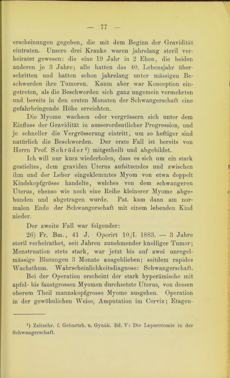 erscheinimgen gegeben, die mit dem Beginn der Gravidität eintraten. Unsere drei Kranke waren jahrelang steril ver- heiratet gewesen: die eine 19 Jahr in 2 Ehen, die beiden anderen je 3 Jahre; alle hatten das 40. Lebensjahr über- schritten und hatten schon jahrelang unter massigen Be- schwerden ihre Tumoren. Kaum aber war Konception ein- i getreten, als die Beschwerden sich ganz ungemein vermehrten und bereits in den ersten Monaten der Schwangerschaft eine gefahrbringende Höhe erreichten. Die Myome wachsen oder vergrössern sich unter dem Einfluss der Gravidität in ausserordentlicher Progression, und je schneller die Vergrösserung eintritt, um so heftiger sind natürlich die Beschwerden. Der erste Fall ist bereits von Herrn Prof. Schröder1) mitgetheilt und abgebildet. Ich will nur kurz wiederholen, dass es sich um ein stark gestieltes, dem graviden Uterus aufsitzendes und zwischen |! ihm und der Leber eingeklemmtes Myom von etwa doppelt Kindskopfgrösse handelte, welches von dem schwangeren Uterus, ebenso wie noch eine Reihe kleinerer Myome abge- r bunden und abgetragen wurde. Pat. kam dann am nor- malen Ende der Schwangerschaft mit einem lebenden Kind nieder. Der zweite Fall war folgender: 26) Fr. Bm., 41 J. Operirt 10.jl. 1883. — 3 Jahre steril verheirathet, seit Jahren zunehmender knolliger Tumor; Menstruation stets stark, war jetzt bis auf zwei unregel- mässige Blutungen 3 Monate ausgeblieben; seitdem rapides Wachsthum. Wahrscheinlichkeitsdiagnose: Schwangerschaft. Bei der Operation erscheint der stark hyperämische mit apfel- bis faustgrossen Myomen durchsetzte Uterus, von dessen oberem Theil mannskopfgrosse Myome ausgehen. Operation in der gewöhnlichen Weise, Amputation im Cervix; Etagen- l) Zeitschr. f. Geburtsh. u. Gynäk. Bd. V: Die Laparotomie in der Schwangerschaft.