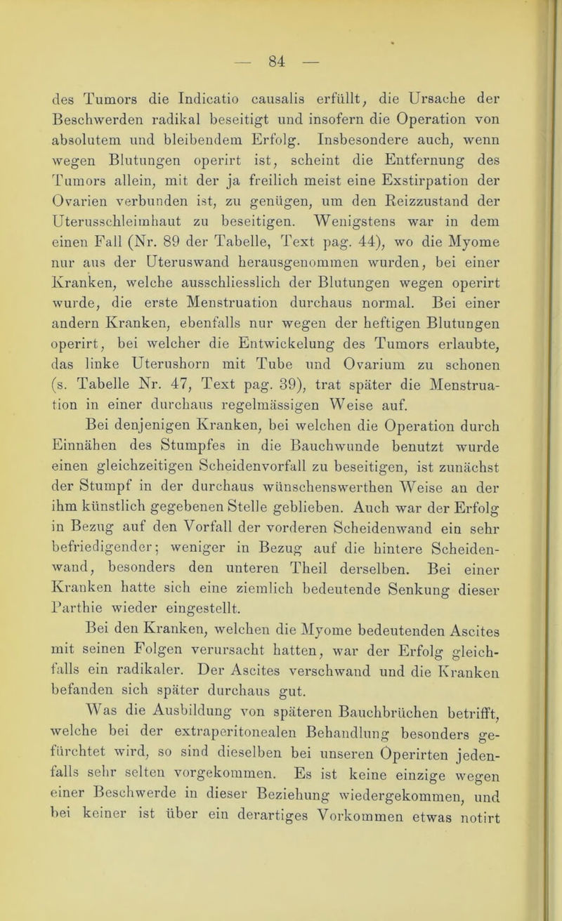 des Tumors die Indicatio causalis erfüllt, die Ursache der Beschwerden radikal beseitigt und insofern die Operation von absolutem und bleibendem Erfolg. Insbesondere auch, wenn wegen Blutungen operirt ist, scheint die Entfernung des Tumors allein, mit der ja freilich meist eine Exstirpation der Ovarien verbunden ist, zu genügen, um den Reizzustand der Uterusschleimhaut zu beseitigen. Wenigstens war in dem einen Fall (Nr. 89 der Tabelle, Text pag. 44), wo die Myome nur aus der Uteruswand herausgenommen wurden, bei einer Kranken, welche ausschliesslich der Blutungen wegen operirt wurde, die erste Menstruation durchaus normal. Bei einer andern Kranken, ebenfalls nur wegen der heftigen Blutungen operirt, bei welcher die Entwickelung des Tumors erlaubte, das linke Uterushorn mit Tube und Ovarium zu schonen (s. Tabelle Nr. 47, Text pag. 39), trat später die Menstrua- tion in einer durchaus regelmässigen Weise auf. Bei denjenigen Kranken, bei welchen die Operation durch Einnähen des Stumpfes in die Bauchwunde benutzt wurde einen gleichzeitigen Scheidenvorfall zu beseitigen, ist zunächst der Stumpf in der durchaus wünschenswerthen Weise an der ihm künstlich gegebenen Stelle geblieben. Auch war der Erfolg in Bezug auf den Vorfall der vorderen Scheidenwand ein sehr befriedigender; weniger in Bezug auf die hintere Scheiden- wand, besonders den unteren Theil derselben. Bei einer Kranken hatte sich eine ziemlich bedeutende Senkung dieser Parthie wieder eingestellt. Bei den Kranken, welchen die Myome bedeutenden Ascites mit seinen Folgen verursacht hatten, war der Erfolg gleich- falls ein radikaler. Der Ascites verschwand und die Kranken befanden sich später durchaus gut. Was die Ausbildung von späteren Bauchbrüchen betrifft, welche bei der extraperitonealen Behandlung besonders ge- fürchtet wird, so sind dieselben bei unseren Öperirten jeden- falls sehr selten vorgekommen. Es ist keine einzige wegen einer Beschwerde in dieser Beziehung wiedergekommen, und bei keiner ist über ein derartiges Vorkommen etwas notirt