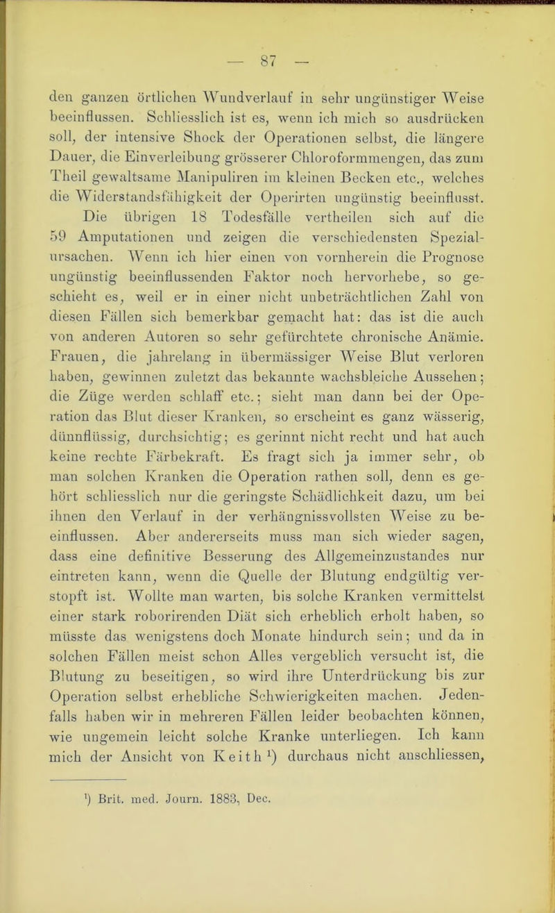 den ganzen örtlichen Wundverlauf in sehr ungünstiger Weise beeinflussen. Schliesslich ist es, wenn ich mich so ausdrücken soll, der intensive Shock der Operationen selbst, die längere Dauer, die Einverleibung grösserer Chloroformmengen, das zum Theil gewaltsame Manipuliren im kleinen Becken etc., welches die Widerstandsfähigkeit der Operirten ungünstig beeinflusst. Die übrigen 18 Todesfälle vertheilen sich auf die 59 Amputationen und zeigen die verschiedensten Spezial- ursachen. Wenn ich hier einen von vornherein die Prognose ungünstig beeinflussenden Faktor noch hervorhebe, so ge- schieht es, weil er in einer nicht unbeträchtlichen Zahl von diesen Fällen sich bemerkbar gemacht hat: das ist die auch von anderen Autoren so sehr gefürchtete chronische Anämie. Frauen, die jahrelang in übermässiger Weise Blut verloren haben, gewinnen zuletzt das bekannte wachsbleiche Aussehen; die Züge werden schlaff etc.; sieht man dann bei der Ope- ration das Blut dieser Kranken, so erscheint es ganz wässerig, dünnflüssig, durchsichtig; es gerinnt nicht recht und hat auch keine rechte Färbekraft. Es fragt sich ja immer sehr, ob man solchen Kranken die Operation rathen soll, denn es ge- hört schliesslich nur die geringste Schädlichkeit dazu, um bei ihnen den Verlauf in der verhängnissvollsten Weise zu be- einflussen. Aber andererseits muss man sich wieder sagen, dass eine definitive Besserung des Allgemeinzustandes nur eintreten kann, wenn die Quelle der Blutung endgültig ver- stopft ist. Wollte man warten, bis solche Kranken vermittelst einer stark roborirenden Diät sich erheblich erholt haben, so müsste das wenigstens doch Monate hindurch sein; und da in solchen Fällen meist schon Alles vergeblich versucht ist, die Blutung zu beseitigen, so wird ihre Unterdrückung bis zur Operation selbst erhebliche Schwierigkeiten machen. Jeden- falls haben wir in mehreren Fällen leider beobachten können, wie ungemein leicht solche Kranke unterliegen. Ich kann mich der Ansicht von Keitli1) durchaus nicht anschliessen, ’) Brit. med. Journ. 1883, Dec.