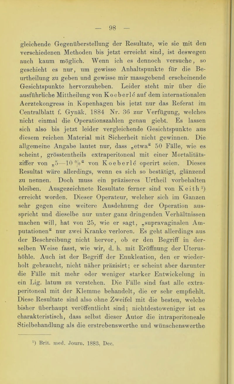 gleichende Gegenüberstellung der Resultate, wie sie mit den verschiedenen Methoden bis jetzt erreicht sind, ist deswegen auch kaum möglich. Wenn ich es dennoch versuche, so geschieht es nur, um gewisse Anhaltspunkte für die Be- urtheilung zu geben und gewisse mir massgebend erscheinende Gesichtspunkte hervorzuheben. Leider steht mir über die ausführliche Mittheilung von Koeberle auf dem internationalen Aerztekongress in Kopenhagen bis jetzt nur das Referat im Centralblatt f. Gynäk. 1884 Nr. 36 zur Verfügung, welches nicht einmal die Operationszahlen genau giebt. Es lassen sich also bis jetzt leider vergleichende Gesichtspunkte aus diesem reichen Material mit Sicherheit nicht gewinnen. Die allgemeine Angabe lautet nur, dass „etwaa 50 Fälle, wie es scheint, grösstentheils extraperitoneal mit einer Mortalitäts- ziffer von „5—-10 n/o“ von Koeberle operirt seien. Dieses Resultat wäre allerdings, wenn es sich so bestätigt, glänzend zu nennen. Doch muss ein präziseres Urtheil Vorbehalten bleiben. Ausgezeichnete Resultate ferner sind von Keith1) erreicht worden. Dieser Operateur, welcher sich im Ganzen sehr gegen eine weitere Ausdehnung der Operation aus- spricht und dieselbe nur unter ganz dringenden Verhältnissen machen will, hat von 25, wie er sagt, „supravaginalen Am- putationen4 nur zwei Kranke verloren. Es geht allerdings aus der Beschreibung nicht hervor, ob er den Begriff in der- selben Weise fasst, wie wir, d. h. mit Eröffnung der Uterus- höhle. Auch ist der Begriff der Enukleation, den er wieder- holt gebraucht, nicht näher präzisirt; er scheint aber darunter die Fälle mit mehr oder weniger starker Entwickelung in ein Lig. latum zu vei’stehen. Die Fälle sind fast alle extra- peritoneal mit der Klemme behandelt, die er sehr empfiehlt. Diese Resultate sind also ohne Zweifel mit die besten, welche bisher überhaupt veröffentlicht sind; nichtdestoweniger ist es charakteristisch, dass selbst dieser Autor die intraperitoneale Stielbehandlung als die erstrebenswerthe und wünschenswerthe J) Brit. med. Journ. 1883, Dec.