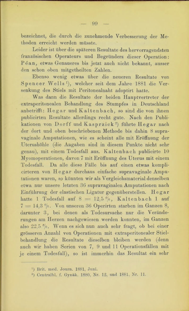 bezeichnet, die durch die zunehmende Verbesserung der Me- thoden erreicht werden müsste. Leider ist über die späteren Resultate des hervorragendsten französischen Operateurs und Begründers dieser Operation: Pean, etwas Genaueres bis jetzt auch nicht bekannt, ausser den schon oben mitgetheilten Zahlen. Ebenso wenig etwas über die neueren Resultate von Spencer Wells1), welcher seit dem Jahre 1881 die Ver- senkung des Stiels mit Peritonealnaht adoptirt hatte. Was dann die Resultate der beiden Hauptvertreter der extraperitonealen Behandlung des Stumpfes in Deutschland anbetrifft: He gar und Kaltenbach, so sind die von ihnen publicirten Resultate allerdings recht gute. Nach den Publi- kationen von Dorff und Kasprzick2) führte He gar nach der dort und oben beschriebenen Methode bis dahin 8 supra- vaginale Amputationen, wie es scheint alle mit Eröffnung der Uterushöhle (die Angaben sind in diesem Punkte nicht sehr genau), mit einem Todesfall aus. Kaltenbach publicirte 10 Myomoperationen, davon 7 mit Eröffnung des Uterus mit einem Todesfall. Da alle diese Fälle bis auf einen etwas kompli- cirteren von He gar durchaus einfache supravaginale Ampu- tationen waren, so könnten wir als Vergleichsmaterial denselben etwa nur unsere letzten 36 supravaginalen Amputationen nach Einführung der elastischen Ligatur gegenüberstellen. Hegar hatte 1 Todesfall auf 8 = 12,5 °/o, Kaltenbach 1 auf 7 = 14,3 °/o. Von unseren 36 Operirten starben im Ganzen 8, darunter 3, bei denen als Todesursache nur die Verände- rungen am Herzen nachgewiesen werden konnten, im Ganzen also 22,5 °/o. Wenn es sich nun auch sehr fragt, ob bei einer grösseren Anzahl von Operationen mit extraperitonealer Stiel- behandlung die Resultate dieselben bleiben werden (denn auch wir haben Serien von 7, 9 und 11 Operationsfällen mit je einem Todesfall), so ist immerhin das Resultat ein sehr ') ßrit. med. Journ. 1881, Juni. a) Centralbl. f. Gynäk. 1880, Nr. 12, und 1881, Nr. 11.