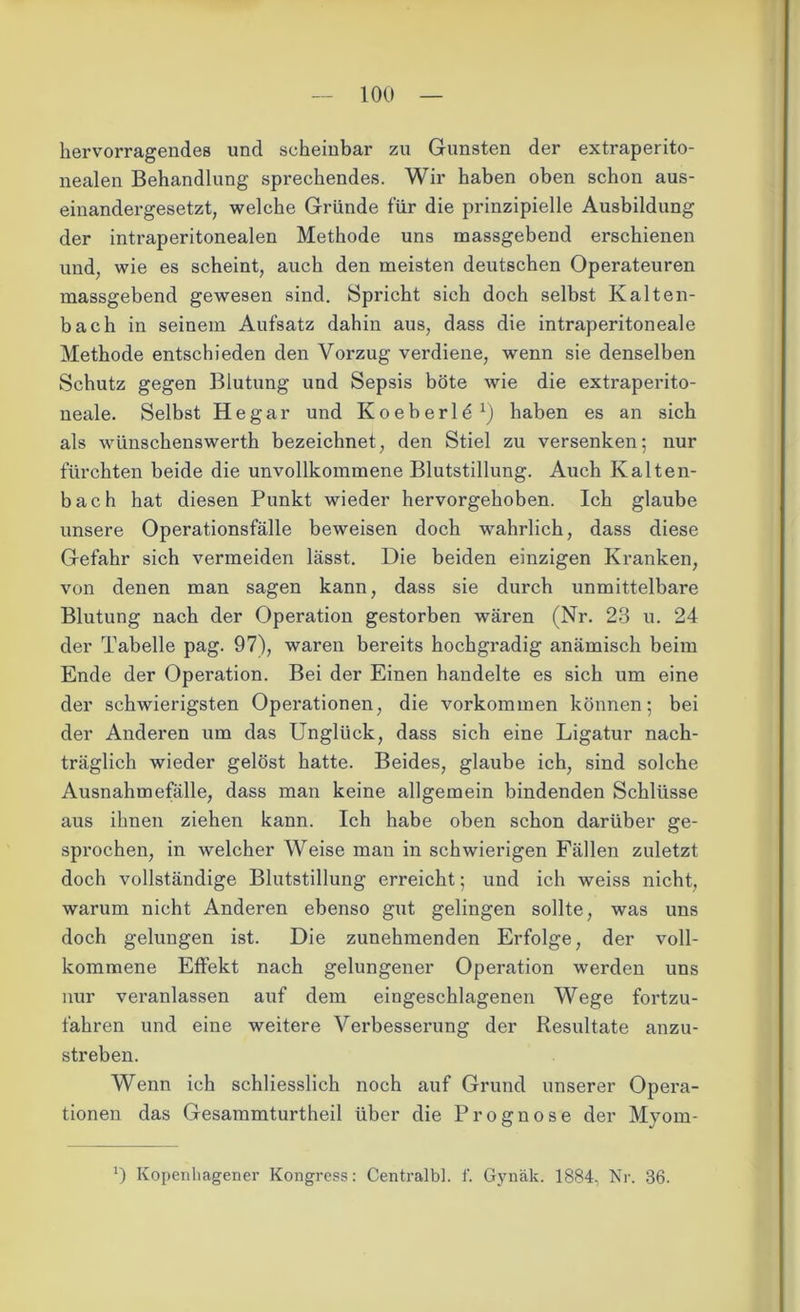 hervorragendes und scheinbar zu Gunsten der extraperito- nealen Behandlung sprechendes. Wir haben oben schon aus- einandergesetzt, welche Gründe für die prinzipielle Ausbildung der intraperitonealen Methode uns massgebend erschienen und, wie es scheint, auch den meisten deutschen Operateuren massgebend gewesen sind. Spricht sich doch selbst Kalten- bach in seinem Aufsatz dahin aus, dass die intraperitoneale Methode entschieden den Vorzug verdiene, wenn sie denselben Schutz gegen Blutung und Sepsis böte wie die extraperito- neale. Selbst He gar und Koeberl^1) haben es an sich als wünschenswerth bezeichnet, den Stiel zu versenken; nur fürchten beide die unvollkommene Blutstillung. Auch Kalten- bach hat diesen Punkt wieder hervorgehoben. Ich glaube unsere Operationsfälle beweisen doch wahrlich, dass diese Gefahr sich vermeiden lässt. Die beiden einzigen Kranken, von denen man sagen kann, dass sie durch unmittelbare Blutung nach der Operation gestorben wären (Nr. 23 u. 24 der Tabelle pag. 97), waren bereits hochgradig anämisch beim Ende der Operation. Bei der Einen handelte es sich um eine der schwierigsten Operationen, die Vorkommen können; bei der Anderen um das Unglück, dass sich eine Ligatur nach- träglich wieder gelöst hatte. Beides, glaube ich, sind solche Ausnahmefälle, dass man keine allgemein bindenden Schlüsse aus ihnen ziehen kann. Ich habe oben schon darüber ge- sprochen, in welcher Weise man in schwierigen Fällen zuletzt doch vollständige Blutstillung erreicht; und ich weiss nicht, warum nicht Anderen ebenso gut gelingen sollte, was uns doch gelungen ist. Die zunehmenden Erfolge, der voll- kommene Effekt nach gelungener Operation werden uns nur veranlassen auf dem eingeschlagenen Wege fortzu- fahren und eine weitere Verbesserung der Resultate anzu- streben. Wenn ich schliesslich noch auf Grund unserer Opera- tionen das Gesammturtheil über die Prognose der Myom- Kopenhagener Kongress: Centralbl. f. Gynäk. 1884, Nr. 36.