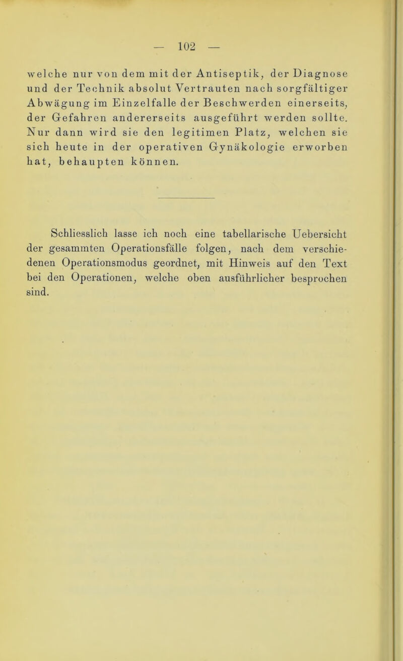 welche nur von dem mit der Antiseptik, der Diagnose und der Technik absolut Vertrauten nach sorgfältiger Abwägung im Einzelfalle der Beschwerden einerseits, der Gefahren andererseits ausgeführt werden sollte. Nur dann wird sie den legitimen Platz, welchen sie sich heute in der operativen Gynäkologie erworben hat, behaupten können. Schliesslich lasse ich noch eine tabellarische Uehersicht der gesammten Operationsfälle folgen, nach dem verschie- denen Operationsmodus geordnet, mit Hinweis auf den Text bei den Operationen, welche oben ausführlicher besprochen sind.