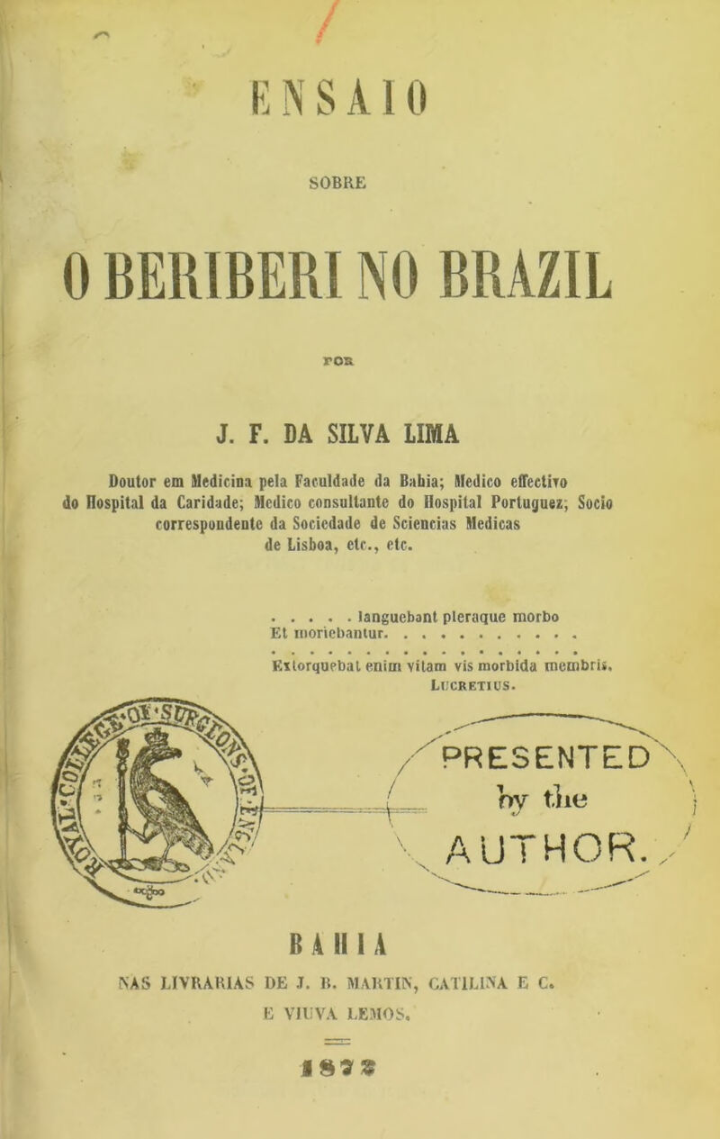 / ENSAIO SOBRE 0 BERIBERI NO BRAZIL roa J. F. DA SILVA LIMA Doutor em Medicina pela Faculdade da Bahia; Medico effeetivo do üospital da Caridade; Medico consullante do üospital Portuguez, Socio correspondente da Sociedade de Sciencias Medicas de Lisboa, etc., etc. languebant pleraque morbo Et nionebantur Extorqupbat enim vitam vis mórbida menibri*. LlICRETIUS. PRESENTED }ry tiic AUTHOR. B A II 1 A NAS LIVRARIAS DE J. B. MARTIN, CAULINA E C. E VIUVA LEMOS. 183$