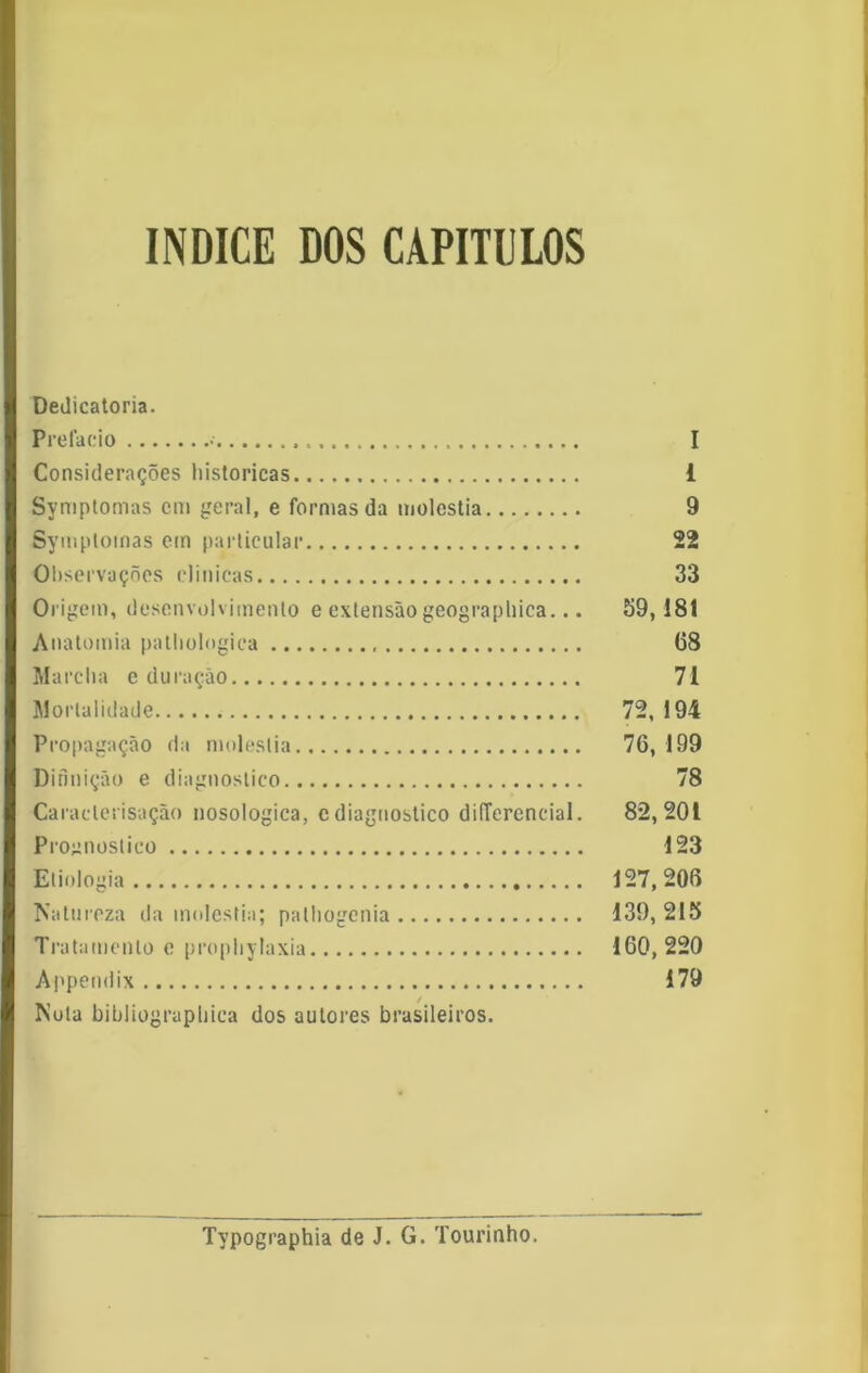 índice dos capítulos Dedicatória. Prefacio • I Considerações históricas i Symptomas cm geral, e formas da moléstia 9 Symptomas em particular 22 Observações clinicas 33 Origem, desenvolvimento e extensão geograpliica... 59,181 Anatomia palliologiea 68 Marcha e duração 71 Mortalidade 72, 194 Propagação da moléstia 76,199 Difmição e diagnostico 78 Caraclerisação nosologica, cdiagnostico diíTerencial. 82,201 Prognostico 123 Etiologia 127,206 Matureza da moléstia; palliogcnia 139, 215 Tratamento e prophylaxia 160,220 Appendix 179 Mola bibliograpliica dos autores brasileiros. Typographia de J. G. Tourinho.