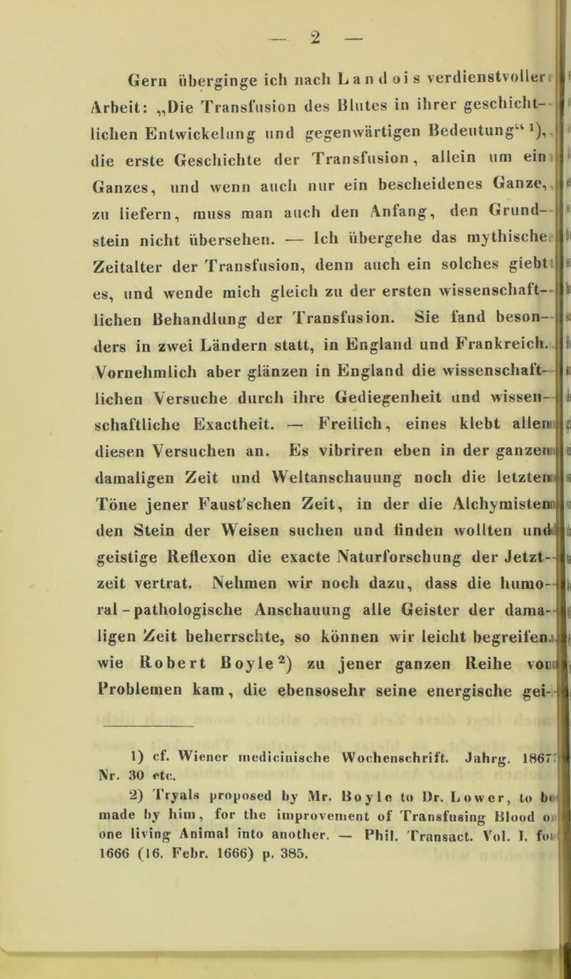 Gern überginge icli nach Landois verdienstvoller Arbeit: „Die Transfusion des Blutes in ihrer geschicht- lichen Entwickelung und gegenwärtigen Bedeutung“1),, die erste Geschichte der Transfusion, allein um ein I Ganzes, und wenn auch nur ein bescheidenes Ganze, 1« zu liefern, muss man auch den Anfang, den Grund- stein nicht übersehen. — Ich übergehe das mythische I Zeitalter der Transfusion, denn auch ein solches giebti « es, und wende mich gleich zu der ersten Wissenschaft— fe liehen Behandlung der Transfusion. Sie fand beson- ft ders in zwei Ländern statt, in England und Frankreich. 6 Vornehmlich aber glänzen in England die Wissenschaft- i liehen Versuche durch ihre Gediegenheit und wissen- Jt schaftliche Exactheit. — Freilich, eines klebt allen: ti diesen Versuchen an. Es vibriren eben in der ganzen ti damaligen Zeit und Weltanschauung noch die letztem Töne jener Faust'schen Zeit, in der die Alchymisten:i den Stein der Weisen suchen und linden wollten und» geistige Reflexon die exacte Naturforschung der Jetzt- zeit vertrat. Nehmen wir noch dazu, dass die humo- ral-pathologische Anschauung alle Geister der dama- ligen Zeit beherrschte, so können wir leicht begreifen.! wie Robert Boyle2) zu jener ganzen Reihe vom Problemen kam, die ebensosehr seine energische gei- 1) cf. Wiener uiedicinische Wochenschrift. Jahrg. 1867 Nr. 30 etc. 2) l'ryals prnposed by Mr. Boyle to Dr. Lower, to b< niade hy him, for tl»e improveincnt of Transfusing Blond <» »ne living Animal into another. — Phil. Transact. Vol. 1. foi 1666 (16. Fehr. 1666) p. 385.