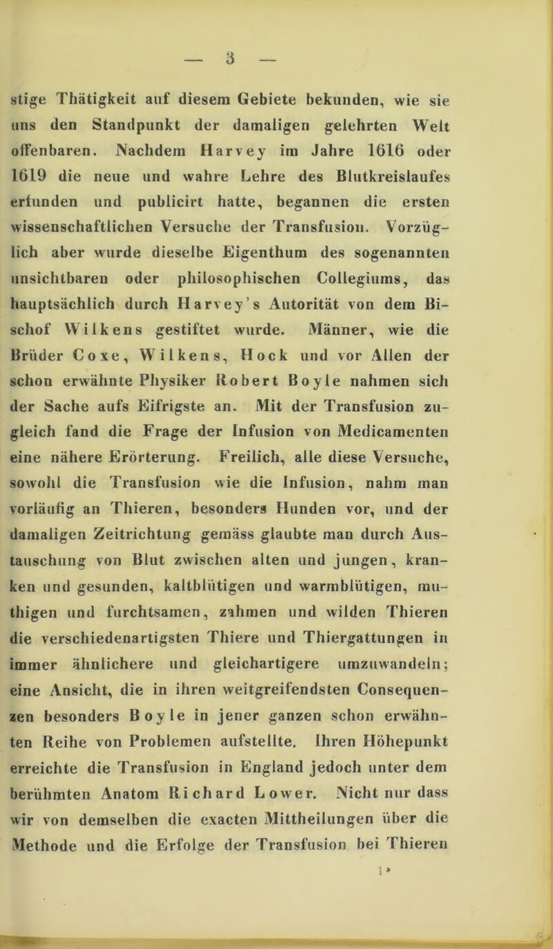 stige Thätigkeit auf diesem Gebiete bekunden, wie sie uns den Standpunkt der damaligen gelehrten Welt offenbaren. Nachdem Harvey im Jahre 1616 oder 1619 die neue und wahre Lehre des Blutkreislaufes erfunden und publicirt hatte, begannen die ersten wissenschaftlichen Versuche der Transfusion. Vorzüg- lich aber wurde dieselbe Eigenthum des sogenannten unsichtbaren oder philosophischen Collegiums, das hauptsächlich durch Harvey’s Autorität von dem Bi- schof Wilkens gestiftet wurde. Männer, wie die Brüder Coxe, Wilkens, Hock und vor Allen der schon erwähnte Physiker Robert Boyle nahmen sicli der Sache aufs Eifrigste an. Mit der Transfusion zu- gleich fand die Frage der Infusion von Medicamenten eine nähere Erörterung. Freilich, alle diese Versuche, sowohl die Transfusion wie die Infusion, nahm man vorläufig an Thieren, besonders Hunden vor, und der damaligen Zeitrichtung gemäss glaubte man durch Aus- tauschung von Blut zwischen alten und jungen, kran- ken und gesunden, kaltblütigen und warmblütigen, rau- thigen und furchtsamen, zahmen und wilden Thieren die verschiedenartigsten Thiere und Thiergattungen in immer ähnlichere und gleichartigere umzuwandeln; eine Ansicht, die in ihren weitgreifendsten Consequen- zen besonders Boyle in jener ganzen schon erwähn- ten Reihe von Problemen aufstellte. Ihren Höhepunkt erreichte die Transfusion in England jedoch unter dem berühmten Anatom Richard Lower. Nicht nur dass wir von demselben die exacten Mittheilungen über die Methode und die Erfolge der Transfusion bei Thieren