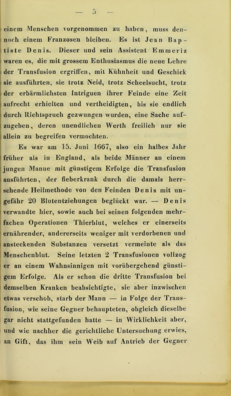 ü einem Menschen vorgenoramen zu haben, muss den- noch einem Franzosen bleiben. Es ist Jean Bap- tiste Denis. Dieser und sein Assistent Erameriz waren es, die mit grossem Enthusiasmus die neue Lehre der Transfusion ergriffen, mit Kühnheit und Geschick sie ausführten, sie trotz Neid, trotz Scheelsucht, trotz der erbärmlichsten Intriguen ihrer Feinde eine Zeit aufrecht erhielten und vertheidigten, bis sie endlich durch Richtspruch gezwungen wurden, eine Sache auf- zugeben, deren unendlichen Werth freilich nur sie allein zu begreifen vermochten. Es war am 15. Juni 1667, also ein halbes Jahr früher als in England, als beide Männer an einem i jungen Manne mit günstigem Erfolge die Transfusion ausführten, der fieberkrank durch die damals herr- schende Heilmethode von den Feinden Denis mit un- gefähr 20 Blutentziehungen beglückt war. — Denis verwandte hier, sowie auch bei seinen folgenden mehr- fachen Operationen Thierblut, welches er einerseits ernährender, andererseits weniger mit verdorbenen und ansteckenden Substanzen versetzt vermeinte als das Menschenblut. Seine letzten 2 Transfusionen vollzog er an einem Wahnsinnigen mit vorübergehend günsti- gem Erfolge. Als er schon die dritte Transfusion bei demselben Kranken beabsichtigte, sie aber inzwischen etwas verschob, starb der Mann — in Folge der Trans- fusion, wie seine Gegner behaupteten, obgleich dieselbe gar nicht stattgefunden hatte — in Wirklichkeit aber, und wie nachher die gerichtliche Untersuchung erwies, an Gift, das ihm sein Weib auf Antrieb der Gegner